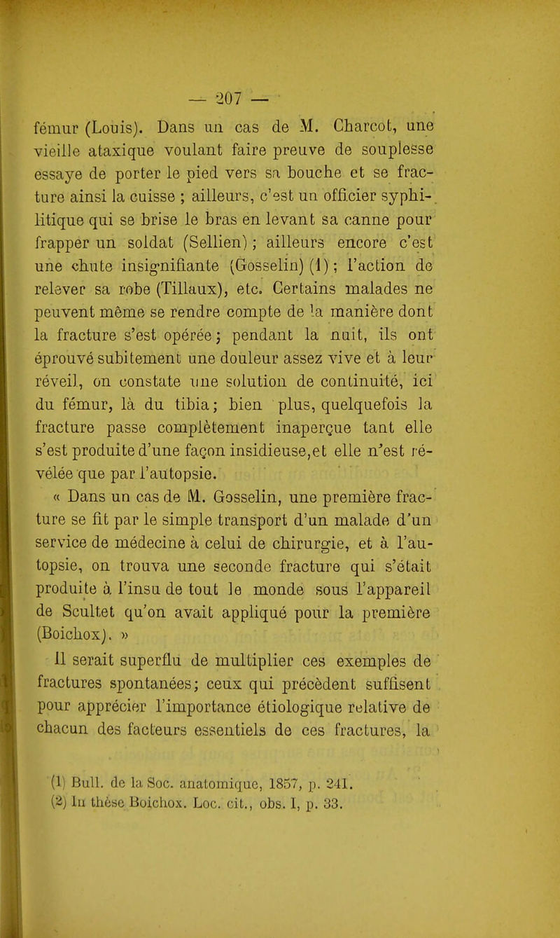 fémur (Louis). Dans un cas de M. Charcot, une vieille ataxique voulant faire preuve de souplesse essaye de porter le pied vers sa bouche et se frac- ture ainsi la cuisse ; ailleurs, c'est un officier syphi- litique qui se brise le bras en levant sa canne pour frapper un soldat (Sellien) ; ailleurs encore c'est une chute insig-nifiante (Gosselin) (1) ; l'action de relever sa robe (Tillaux), etc. Certains malades ne peuvent même se rendre compte de la manière dont la fracture s'est opérée; pendant la nuit, ils ont éprouvé subitement une douleur assez vive et à leur réveil, on constate une solution de continuité, ici du fémur, là du tibia; bien plus, quelquefois la fracture passe complètement inaperçue tant elle s'est produite d'une façon insidieuse,et elle n^est ré- vélée que par l'autopsie. « Dans un cas de IM. Gosselin, une première frac- ture se fit par le simple transport d'un malade d'un service de médecine à celui de chirurgie, et à, l'au- topsie, on trouva une seconde fracture qui s'était produite à l'insu de tout le monde sous l'appareil de Scultet qu'on avait appliqué pour la première (Boichoxj. » 11 serait superflu de multiplier ces exemples de fractures spontanées; ceux qui précèdent suffisent pour apprécier l'importance étiologique relative de chacun des facteurs essentiels de ces fractures, la (1) Bull, de la Soc. anatomiquc, 1857, p. 241. (2) Iii thèse Boichox. Loc. cit., obs. I, p. 33.