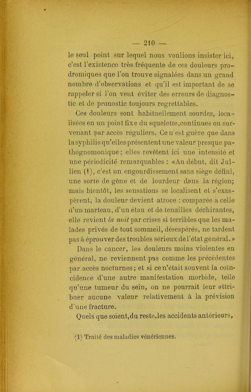 le seul point sur lequel nous voulions insister ici, c'est l'existence très fréquente de ces douleurs pro- dromiques que l'on trouve signalées dans un grand nombre d'observations et qu'il est important de se rappeler si l'on veut éviter des erreurs de diagnos- tic et de pronostic toujours regrettables. Ces douleurs sont habituellement sourdes, loca- lisées en un point fixe du squelette,continues ou sur- venant par accès réguliers. Ce n'est guère que dans la syphilis qu'elles présentent une valeur presque pa- thognomonique ; elJes revêtent ici une intensité et une périodicité remarquables : «Au début, dit Jul- lien (1), c'est un engourdissement sans siège défini, une sorte de gêne et de lourdeur dans la région; mais bientôt, les sensations se locaiisent et s'exas- pèrent, la douleur devient atroce : comparée à celle d'un marteau, d'un étau et de tenailles déchirantes, elle retient la nidt'^^.v crises si terribles que les ma- lades privés de tout sommeil, désespérés, ne tardent pas à éprouver des troubles sérieux de l'état général. » Dans le cancer, les douleurs moins violentes en général, ne reviennent pas comme les précédentes par.accès nocturnes; et si ce n'était souvent la coïn- cidence d'une autre manifestation morbide, telle qu'une tumeur du sein, on ne pourrait leur attri- buer aucune valeur relativement à la prévision d'une fracture. Quels que soient,du reste.les accidents antérieurs, (1) Traité des makdies; vénériennes.