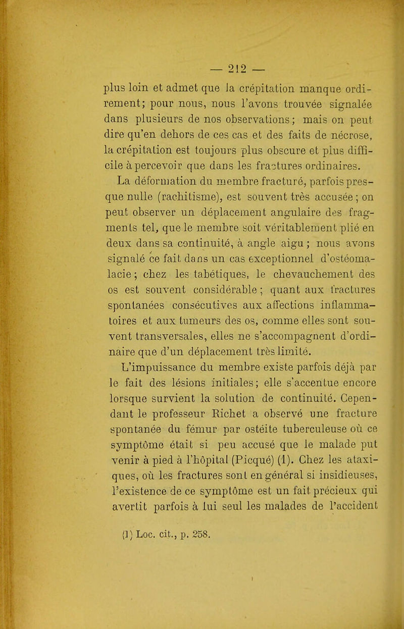 plus loin et admet que la crépitation manque ordi- rement; pour nous, nous l'avons trouvée signalée dans plusieurs de nos observations; mais on peut dire qu'en dehors de ces cas et des faits de nécrose, la crépitation est toujours plus obscure et plus diffi- cile à percevoir que dans les fractures ordinaires. La déformation du membre fracturé, parfois pres- que nulle (rachitisme), est souvent très accusée; on peut observer un déplacement angulaire des frag- ments tel, que le membre soit véritablement plié en deux dans sa continuité, à angle aigu ; nous avons signalé ce fait dans un cas exceptionnel d'ostéoma- lacie ; chez les tabétiques, le chevauchement des os est souvent considérable ; quant aux fractures spontanées consécutives aux affections inflamma- toires et aux tumeurs des os, comme elles sont sou- vent transversales, elles ne s'accompagnent d'ordi- naire que d'un déplacement très limité. L'impuissance du membre existe parfois déjà par le fait des lésions initiales; elle s'accentue encore lorsque survient la solution de continuité. Cepen- dant le professeur Richet a observé une fracture spontanée du fémur par ostéite tuberculeuse où ce symptôme était si peu accusé que le malade put venir à pied à l'hôpital (Picqué) (1). Chez les ataxi- ques, où les fractures sont en général si insidieuses, l'existence de ce symptôme est un fait précieux qui avertit parfois à lui seul les malades de l'accident (1) Loc. cit., p. 258.