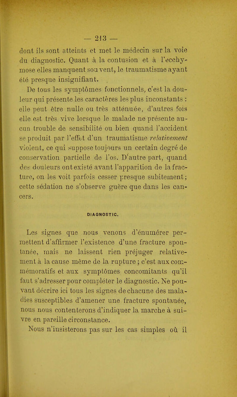 dont ils sont atteints et met le médecin sur la voie du diagnostic. Quant à la contusion et à l'ecchy- mose elles manquent souvent, le traumatisme ayant été presque insignifiant. De tous les symptômes fonctionnels, c'est la dou- leur qui présente les caractères les plus inconstants : elle peut être nulle ou très atténuée, d'autres fois elle est très vive lorsque le malade ne présente au- cun trouble de sensibilité ou bien quand l'accident se produit par l'effet d'un traumatisme relativement violent, ce qui suppose toujours un certain degré de conservation partielle de l'os. D'autre part, quand des douleurs ontexisté avant l'apparition de la frac- ture, on les voit parfois cesser presque subitement; cette sédation ne s'observe guère que dans les can- cers. DIAGNOSTIC. Les signes que nous venons d'énumérer per- mettent d'affirmer l'existence d'une fracture spon- tanée, mais ne laissent rien préjuger relative- ment à la cause même de la rupture ; c'est aux com- mémoratifs et aux symptômes concomitants qu'il faut s'adresser pour compléter le diagnostic. Ne pou- vant décrire ici tous les signes de chacune des mala- dies susceptibles d'amener une fracture spontanée, nous nous contenterons d'indiquer la marche à sui- vre en pareille circonstance. Nous n'insisterons pas sur les cas simples où il