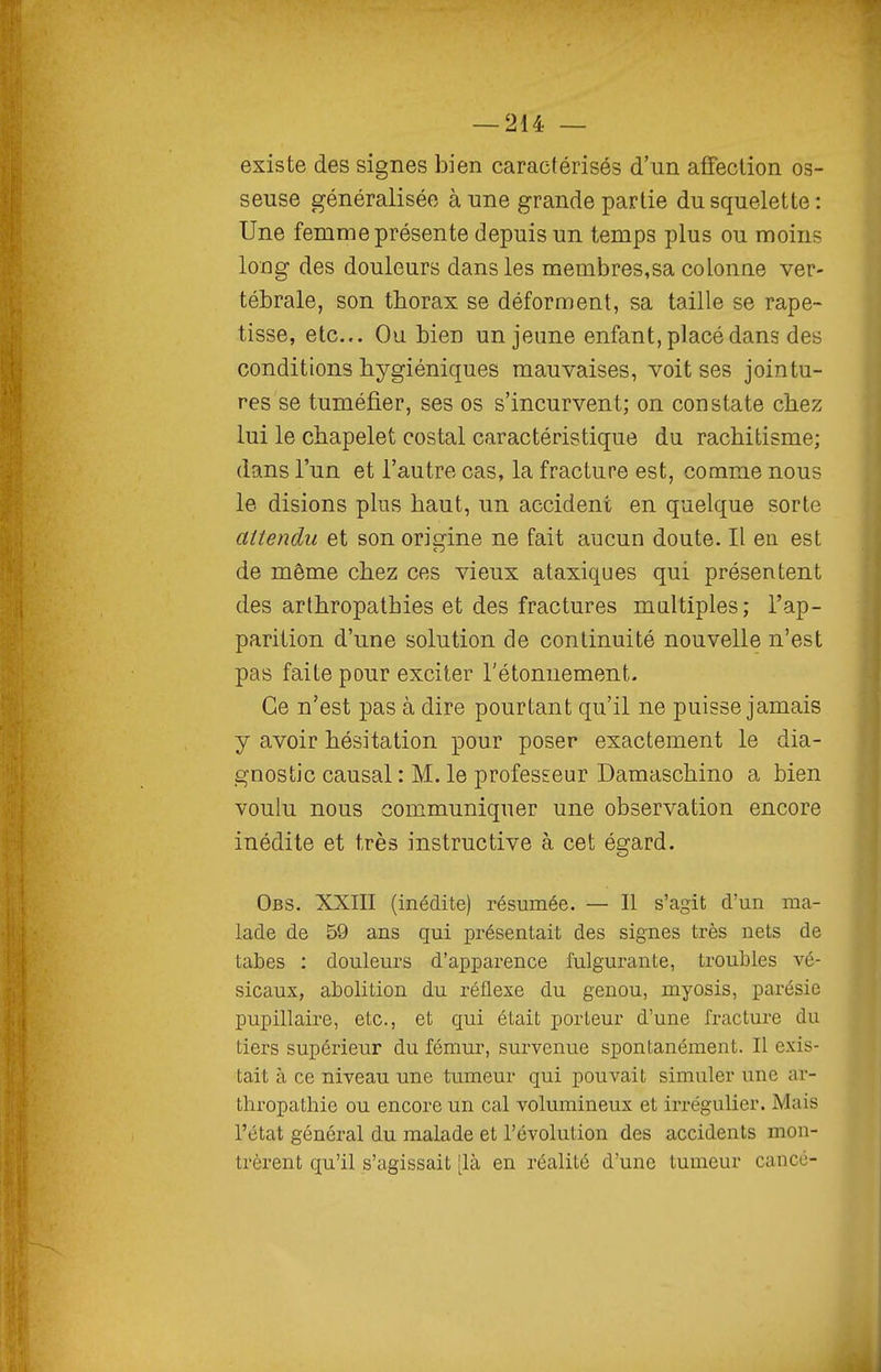 existe des signes bien caractérisés d'un affection os- seuse généralisée aune grande partie du squelette: Une femme présente depuis un temps plus ou moins long des douleurs dans les membres,sa colonne ver- tébrale, son thorax se déforment, sa taille se rape- tisse, etc.. Ou bien un jeune enfant, placé dans des conditions hygiéniques mauvaises, voit ses jointu- res se tuméfier, ses os s'incurvent; on constate chez lui le chapelet costal caractéristique du rachitisme; dans l'un et l'autre cas, la fracture est, comme nous le disions plus haut, un accident en quelque sorte attendu et son orierine ne fait aucun doute. Il en est de même chez ces vieux ataxiques qui présentent des arthropathies et des fractures maltiples; l'ap- parition d'une solution de continuité nouvelle n'est pas faite pour exciter l'étonnement. Ce n'est pas à dire pourtant qu'il ne puisse jamais y avoir hésitation pour poser exactement le dia- gnostic causal : M. le professeur Damaschino a bien voulu nous communiquer une observation encore inédite et très instructive à cet égard. Obs. XXIII (inédite) résumée. — Il s'agit d'un ma- lade de 59 ans qui présentait des signes très nets de tabès : douleurs d'apparence fulgurante, troubles vé- sicaux, abolition du réflexe du genou, myosis, parésie pupillaire, etc., et qui était porteur d'une fracture du tiers supérieur du fémur, survenue spontanément. Il exis- tait à ce niveau une tumeur qui pouvait simuler une ar- thropathie ou encore un cal volumineux et irrégulier. Mais l'état général du malade et l'évolution des accidents mon- trèrent qu'il s'agissait [là en réalité d'une tumeur cancé-