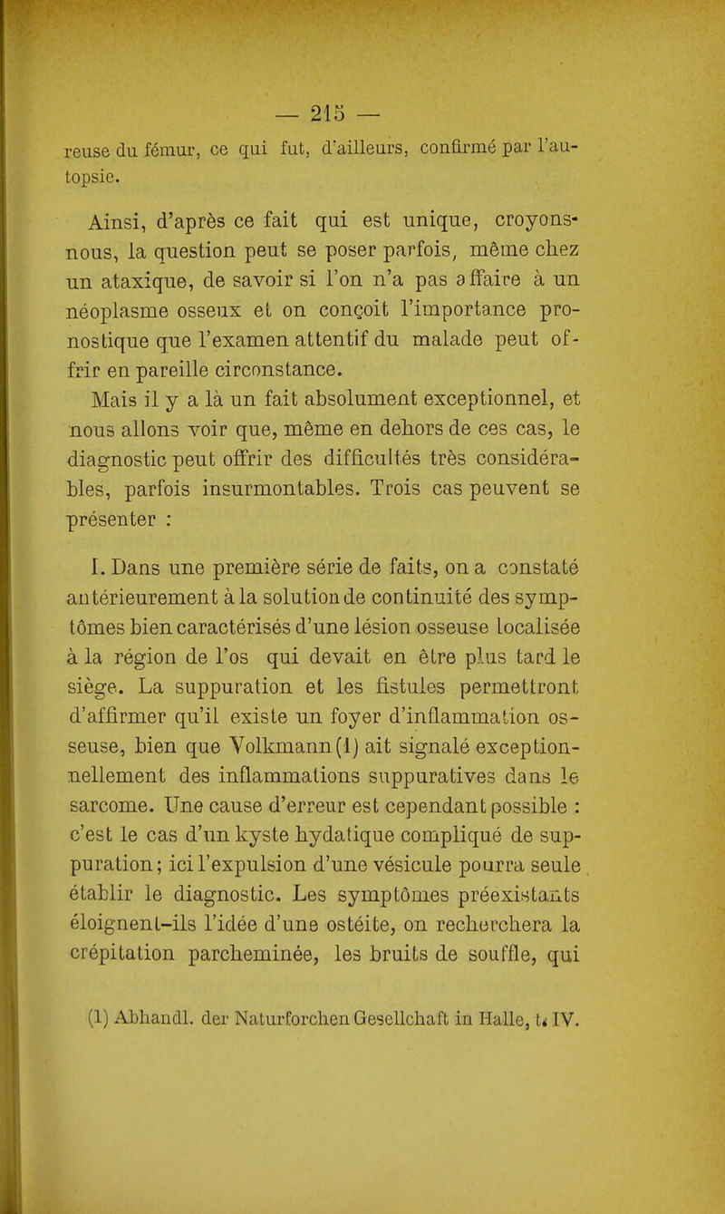 reuse du fémur, ce qui fut, d'ailleurs, confirmé par l'au- topsie. Ainsi, d'après ce fait qui est unique, croyons- nous, la question peut se poser parfois, même chez un ataxique, de savoir si l'on n'a pas affaire à un néoplasme osseux et on conçoit l'importance pro- nostique que l'examen attentif du malade peut of- frir en pareille circonstance. Mais il y a là un fait absolument exceptionnel, et nous allons voir que, même en dehors de ces cas, le diagnostic peut offrir des difficultés très considéra- bles, parfois insurmontables. Trois cas peuvent se présenter : 1. Dans une première série de faits, on a constaté antérieurement à la solution de continuité des symp- tômes bien caractérisés d'une lésion osseuse localisée à la région de l'os qui devait en être plus tard le siège. La suppuration et les fistules permettront d'affirmer qu'il existe un foyer d'inflammation os- seuse, bien que Volkmann.(l) ait signalé exception- nellement des inflammations suppuratives dans le sarcome. Une cause d'erreur est cependant possible : c'est le cas d'un kyste hydatique compliqué de sup- puration; ici l'expulsion d'une vésicule pourra seule établir le diagnostic. Les symptômes préexistants éloignent-ils l'idée d'une ostéite, on recherchera la crépitation parcheminée, les bruits de souffle, qui (1) Abhandl. der Naturforchen Gesellchaft in Halle, UIV.