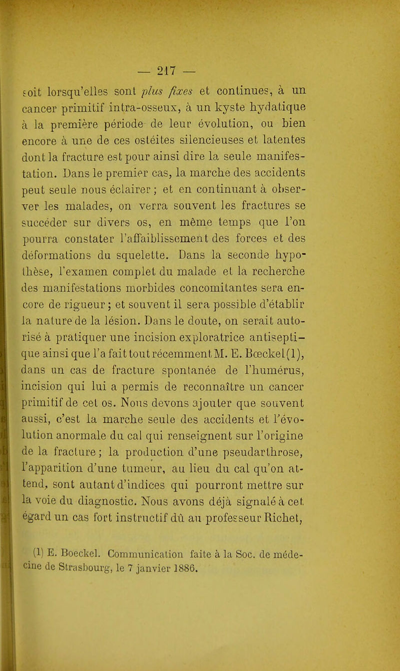 soit lorsqu'elles sont plus fixes et continues, à un cancer primitif intra-osseux, à un kyste hydatiqiie à la première période de leur évolution, ou bien encore à une de ces ostéites silencieuses et latentes dont la fracture est pour ainsi dire la seule manifes- tation. Dans le premier cas, la marche des accidents peut seule nous éclairer ; et en continuant à obser- ver les malades, on verra souvent les fractures se succéder sur divers os, en même temps que l'on pourra constater l'affaiblissement des forces et des déformations du squelette. Dans la seconde hypo- thèse, l'examen complet du malade et la recherche des manifestations morbides concomitantes sera en- core de rigueur ; et souvent il sera possible d'établir la nature de la lésion. Dans le doute, on serait auto- risé à pratiquer une incision exploratrice antisepti- que ainsi que l'a fait tout récemment M. E. Bœckel(l), dans un cas de fracture spontanée de l'humérus, incision qui lui a permis de reconnaître un cancer primitif de cet os. Nous devons ajouter que souvent aussi, c'est la marche seule des accidents et révo- lution anormale du cal qui renseignent sur l'origine de la fracture ; la production d'une pseudarthrose, l'apparition d'une tumeur, au lieu du cal qu'on at- tend, sont autant d'indices qui pourront mettre sur la voie du diagnostic. Nous avons déjà signalé à cet égard un cas fort instructif dû au professeur Richet, (1) E. Boeckel. Communication faite à la Soc. de méde- cine de StrasJDourg, le 7 janvier 1886.