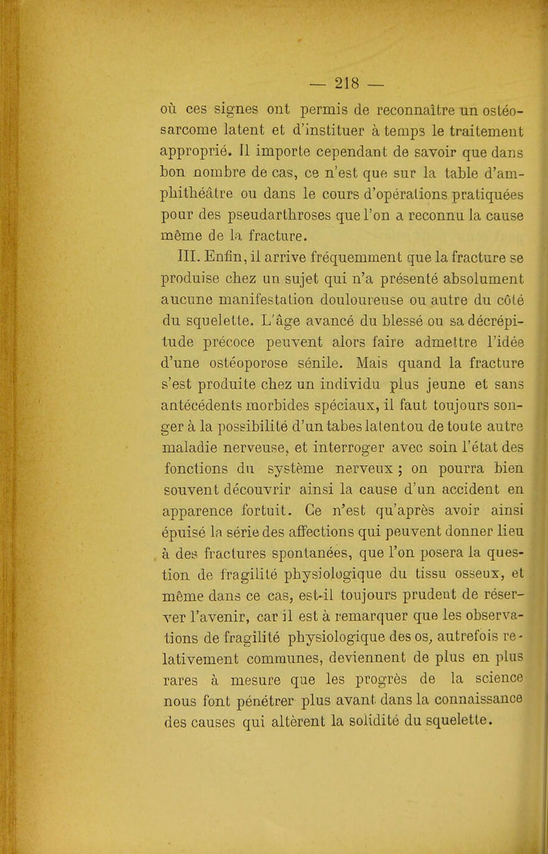 où ces signes ont permis de reconnaître un ostéo- sarcome latent et d'instituer à temps le traitenient approprié. 11 importe cependant de savoir que dans bon nombre de cas, ce n'est que sur la table d'am- phithéâtre ou dans le cours d'opérations pratiquées pour des pseudarthroses que l'on a reconnu la cause même de la fracture. III. Enfin, il arrive fréquemment que la fracture se produise chez un sujet qui n'a présenté absolument aucune manifestation douloureuse ou autre du côté du squelette. L'âge avancé du blessé ou sa décrépi- tude précoce peuvent alors faire admettre l'idée d'une ostéoporose sénile. Mais quand la fracture s'est produite chez un individu plus jeune et sans antécédents morbides spéciaux, il faut toujours son- ger à la possibilité d'un tabès latentou de toute autre maladie nerveusCj et interroger avec soin l'état des fonctions du système nerveux ; on pourra bien souvent découvrir ainsi la cause d'un accident en apparence fortuit. Ce n'est qu'après avoir ainsi épuisé la série des affections qui peuvent donner lieu à des fractures spontanées, que l'on posera ia ques- tion de fragilité physiologique du tissu osseux, et même dans ce cas, est-il toujours prudent de réser- ver l'avenir, car il est à remarquer que les observa- tions de fragilité physiologique des os, autrefois re- lativement communes, deviennent de plus en plus rares à mesure que les progrès de la science nous font pénétrer plus avant dans la connaissance des causes qui altèrent la solidité du squelette.