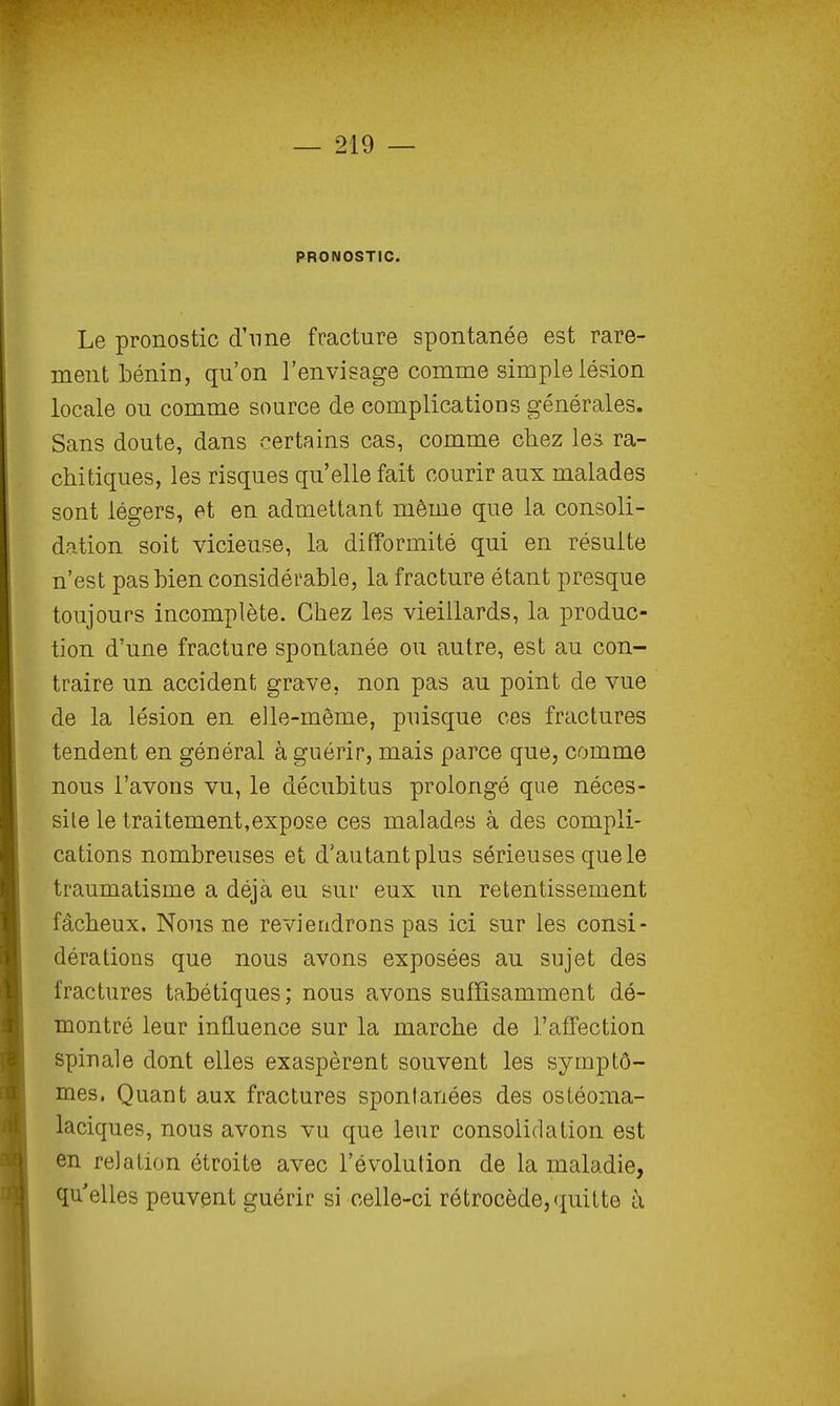 PRONOSTIC. Le pronostic d'nne fracture spontanée est rare- ment bénin, qu'on l'envisage comme simple lésion locale ou comme source de complications générales. Sans doute, dans certains cas, comme chez les ra- chitiques, les risques qu'elle fait courir aux malades sont légers, et en admettant même que la consoli- dation soit vicieuse, la difformité qui en résulte n'est pas bien considérable, la fracture étant presque toujours incomplète. Chez les vieillards, la produc- tion d'une fracture spontanée ou autre, est au con- traire un accident grave, non pas au point de vue de la lésion en elle-même, puisque ces fractures tendent en général à guérir, mais parce que, comme nous l'avons vu, le décubitus prolongé que néces- site le traitement,expose ces malades à des compli- cations nombreuses et d'autant plus sérieuses que le traumatisme a déjà eu sur eux un retentissement fâcheux. Nous ne reviendrons pas ici sur les consi- dérations que nous avons exposées an sujet des fractures tabétiques; nous avons suffisamment dé- montré leur influence sur la marche de l'affection spinale dont elles exaspèrent souvent les symptô- mes. Quant aux fractures spontanées des osléoma- laciques, nous avons vu que leur consolidation est en relation étroite avec révolution de la maladie, qu'elles peuvent guérir si celle-ci rétrocède, quitte à