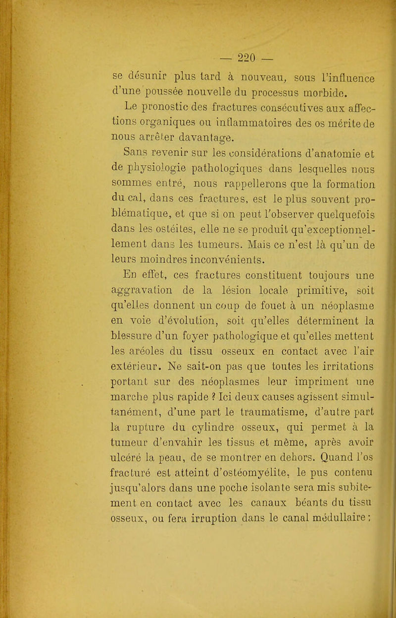 se désunir plus lard à nouveau, sous l'influence d'une poussée nouvelle du processus morbide. Le pronostic des fractures consécutives aux afTec- tions organiques ou intlammatoires des os mérite de nous arrêter davantaore. Sans revenir sur les considérations d'anatomie et de physiologie pathologiques dans lesquelles nous sommes entré, nous rappellerons que la formation ducal, dans ces fractures, est le plus souvent pro- blématique, et que si on peut l'observer quelquefois dans les ostéites, elle ne se produit qu'exceptionnel- lement dans les tumeurs. Mais ce n'est là qu'un de leurs moindres inconvénients. En effet, ces fractures constituent toujours une aggravation de la lésion locale primitive, soit qu'elles donnent un coup de fouet à un néoplasme en. voie d'évolution, soit qu'elles déterminent la blessure d'un foyer pathologique et qu'elles mettent les aréoles du tissu osseux en contact avec l'air extérieur. Ne sait-on pas que toutes les irritations portant sur des néoplasmes leur impriment une marche plus rapide ? Ici deux causes agissent simul- tanément, d'une part le traumatisme, d'autre part la rupture du cylindre osseux, qui permet à la tumeur d'envahir les tissus et môme, après avoir ulcéré la peau, de se montrer en dehors. Quand l'os fracturé est atteint d'ostéomyélite, le pus contenu jusqu'alors dans une poche isolante sera mis subite- ment en contact avec les canaux béants du tissu osseux, ou fera irruption dans le canal médullaire ;