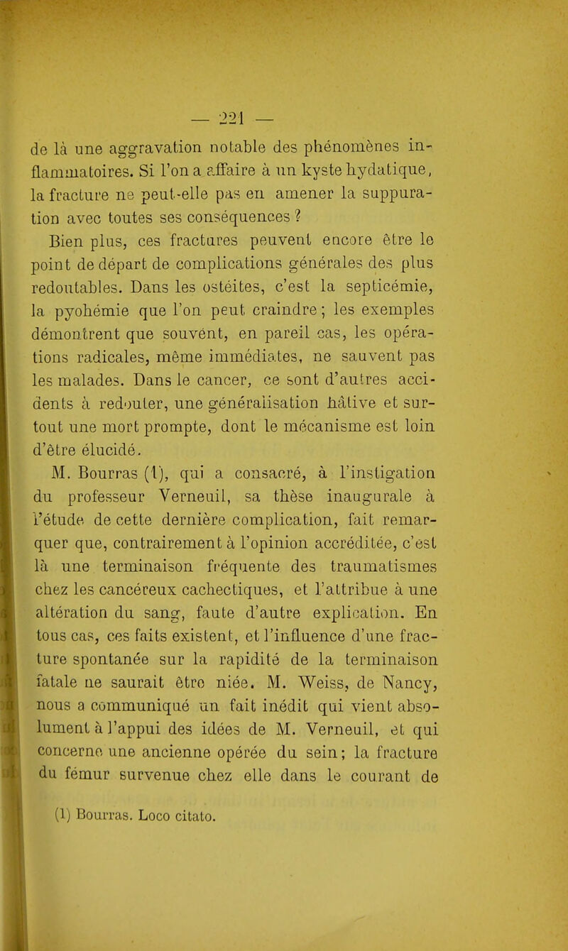 de là une aggravation notable des phénomènes in- flammatoires. Si l'on a affaire à nn kyste hydatiqne, la fracture ne peut-elle pas en amener la suppura- tion avec toutes ses conséquences ? Bien plus, ces fractures peuvent encore être le point de départ de complications générales des plus redoutables. Dans les ostéites, c'est la septicémie, la pyohémie que l'on peut craindre ; les exemples démontrent que souvent, en pareil cas, les opéra- tions radicales, même immédiates, ne sauvent pas les malades. Dans le cancer, ce sont d'autres acci- dents à redouter, une généralisation àâlive et sur- tout une mort prompte, dont le mécanisme est loin d'être élucidé. M. Bourras (1), qui a consacré, à l'instigation du professeur Verneuil, sa thèse inaugurale à l'étude de cette dernière complication, fait remar- quer que, contrairement à l'opinion accréditée, c'est là une terminaison fréquente des traumatismes chez les cancéreux cachectiques, et l'attribue à une altération du sang, faute d'autre explication. En tous cas, ces faits existent, et l'influence d'une frac- ture spontanée sur la rapidité de la terminaison fatale ne saurait être niée. M. Weiss, de Nancy, nous a communiqué un fait inédit qui vient abso- lument à l'appui des idées de M. Verneuil, et qui concerne une ancienne opérée du sein; la fracture du fémur survenue chez elle dans le courant de (1) Bourras. Loco citato.