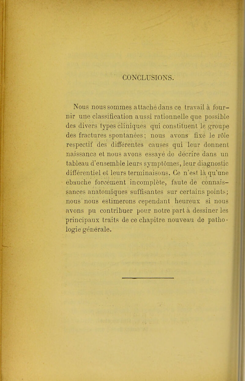 CONCLUSIONS. Nous nous sommes attaché dans ce travail à four- nir une classification aussi rationnelle que possible des divers types cliniques qui constituent le groupe des fractures spontanées ; nous avons fixé le rôle respectif des différentes causes qui leur donnent naissance et nous avons essayé de décrire dans un tableau d'ensemble leurs symptômes, leur diagnostic différentiel et leurs terminaisons. Ce n'est là qu'une ébauche forcément incomplète, faute de connais- sances anatomiques suffisantes sur certains points; nous nous estimerons cependant heureux si nous avons pu contribuer pour notre part à dessiner les principaux traits de ce chapitre, nouveau de patho- logie générale.