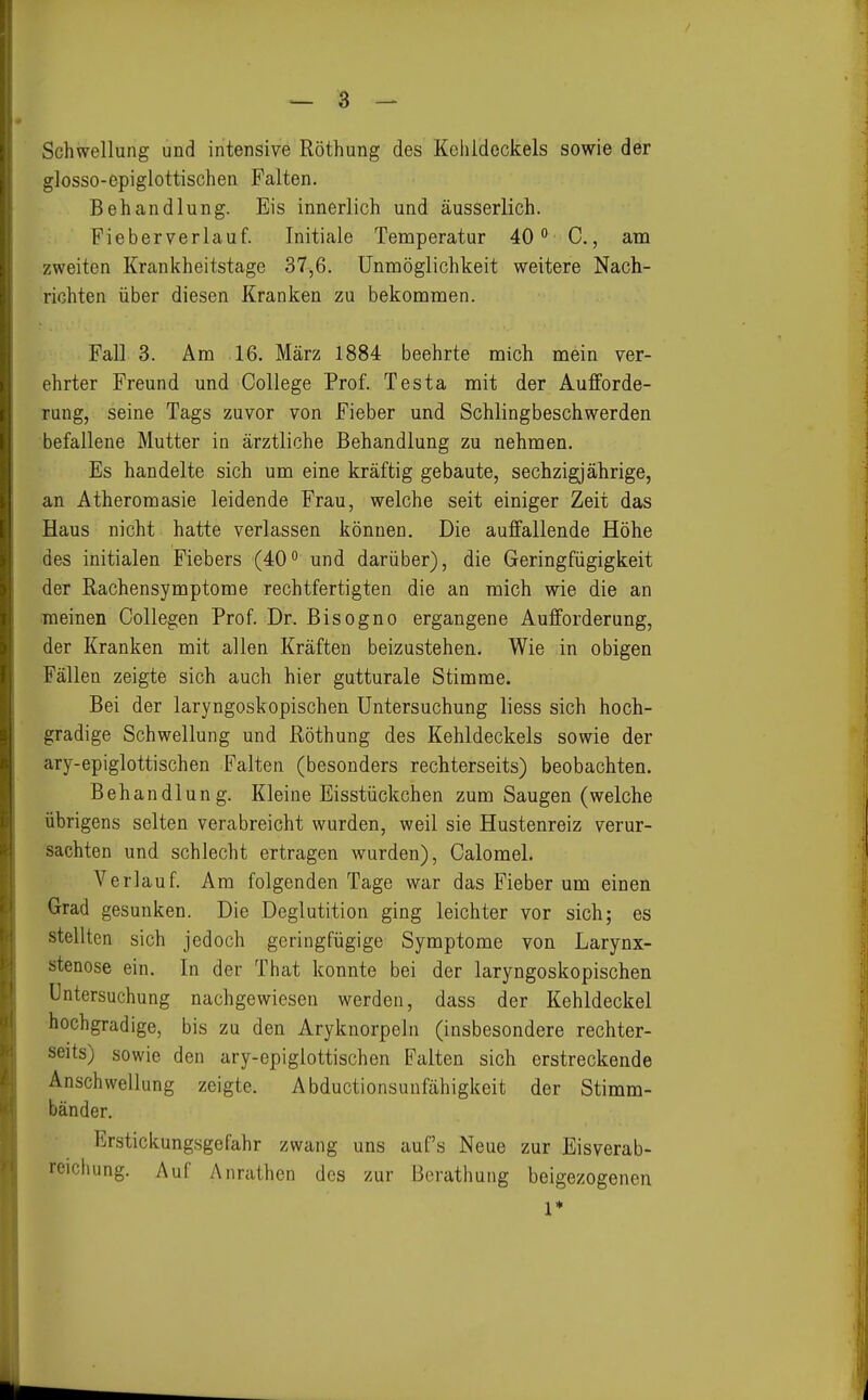 Schwellung und intensive Röthung des Kehldeckels sowie der glosso-epiglottischen Falten. Behandlung. Eis innerlich und äusserlich. Pieberverlauf. Initiale Temperatur 40 C, ani zweiten Krankheitstage 37,6. Unmöglichkeit weitere Nach- richten über diesen Kranken zu bekommen. Fall 3. Am 16. März 1884 beehrte mich mein ver- ehrter Freund und College Prof. Testa mit der Aufforde- rung, seine Tags zuvor von Fieber und Schlingbeschwerden befallene Mutter in ärztliche Behandlung zu nehmen. Es handelte sich um eine kräftig gebaute, sechzigjährige, an Atheromasie leidende Frau, welche seit einiger Zeit das Haus nicht hatte verlassen können. Die auffallende Höhe des initialen Fiebers (40° und darüber), die Geringfügigkeit der Rachensymptome rechtfertigten die an mich wie die an meinen Collegen Prof. Dr. Bisogno ergangene Aufforderung, der Kranken mit allen Kräften beizustehen. Wie in obigen Fällen zeigte sich auch hier gutturale Stimme. Bei der laryngoskopischen Untersuchung liess sich hoch- gradige Schwellung und Röthung des Kehldeckels sowie der ary-epiglottischen Falten (besonders rechterseits) beobachten. Behandlung. Kleine Eisstückchen zum Saugen (welche übrigens selten verabreicht wurden, weil sie Hustenreiz verur- sachten und schlecht ertragen wurden), Calomel. Verlauf. Am folgenden Tage war das Fieber um einen Grad gesunken. Die Deglutition ging leichter vor sich; es stellten sich jedoch geringfügige Symptome von Larynx- stenose ein. In der That konnte bei der laryngoskopischen Untersuchung nachgewiesen werden, dass der Kehldeckel hochgradige, bis zu den Aryknorpeln (insbesondere rechter- seits) sowie den ary-epiglottischen Falten sich erstreckende Anschwellung zeigte. Abductionsunfähigkeit der Stimm- bänder. Erstickungsgefahr zwang uns auf's Neue zur Eisverab- reichung. Auf Anrathen des zur Berathung beigezogenen 1*