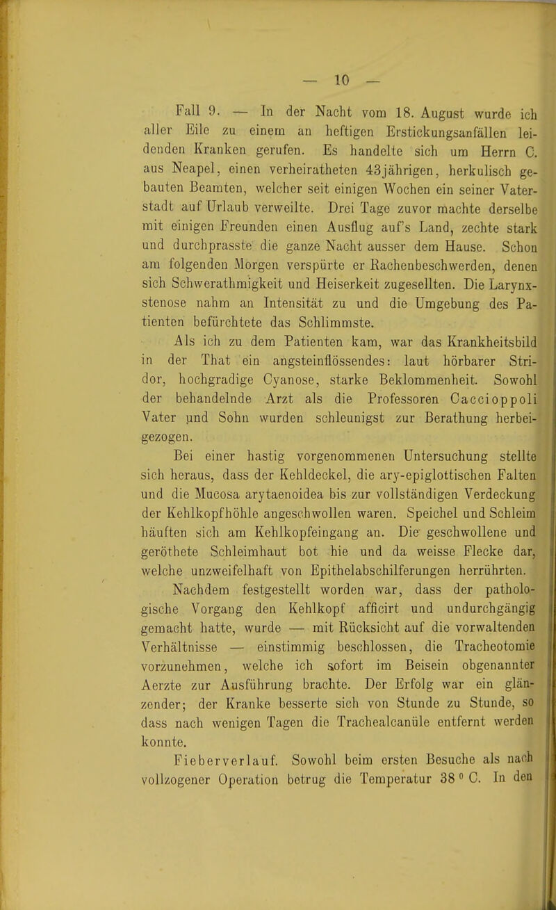 — 10 — Fall 9. — In der Nacht vom 18. August wurde ich aller Eile zu einem an heftigen Erstickungsanfällen lei- denden Kranken gerufen. Es handelte sich um Herrn C. aus Neapel, einen verheiratheten 43jährigen, herkulisch ge- bauten Beamten, welcher seit einigen Wochen ein seiner Vater- stadt auf Urlaub verweilte. Drei Tage zuvor machte derselbe mit einigen Freunden einen Ausflug auf's Land, zechte stark und durchprasste' die ganze Nacht ausser dem Hause. Schon am folgenden Morgen verspürte er ßachenbeschwerden, denen sich Schwerathraigkeit und Heiserkeit zugesellten. Die Larynx- stenose nahm an Intensität zu und die Umgebung des Pa- tienten befürchtete das Schlimmste. Als ich zu dem Patienten kam, war das Krankheitsbild in der That ein angsteinflössendes: laut hörbarer Stri- dor, hochgradige Cyanose, starke Beklommenheit. Sowohl der behandelnde Arzt als die Professoren Caccioppoli Vater und Sohn wurden schleunigst zur Berathung herbei- gezogen. Bei einer hastig vorgenommenen Untersuchung stellte sich heraus, dass der Kehldeckel, die ary-epiglottischen Falten und die Mucosa arytaenoidea bis zur vollständigen Verdeckung der Kehlkopfhöhle angeschwollen waren. Speichel und Schleim häuften sich am Kehlkopfeingang an. Die geschwollene und geröthete Schleimhaut bot hie und da weisse Flecke dar, welche unzweifelhaft von Epithelabschilferungen herrührten. Nachdem festgestellt worden war, dass der patholo- gische Vorgang den Kehlkopf afficirt und undurchgängig gemacht hatte, wurde — mit Rücksicht auf die vorwaltenden Verhältnisse — einstimmig beschlossen, die Tracheotomie vorzunehmen, welche ich sofort im Beisein obgenannter Aerzte zur Ausführung brachte. Der Erfolg war ein glän- zender; der Kranke besserte sich von Stunde zu Stunde, so dass nach wenigen Tagen die Trachealcanüle entfernt werden konnte. Fieberverlauf. Sowohl beim ersten Besuche als nach vollzogener Operation betrug die Temperatur 38 C. In den