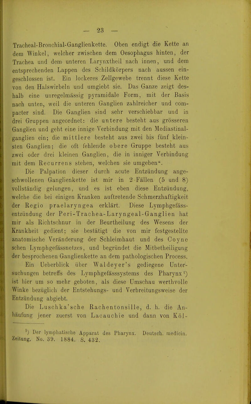 Tracheal-Bronchial-Ganglienkette. Oben endigt die Kette an dem Winkel, welcher zwischen dem Oesophagus hinten, der Trachea und dem- unteren Larynxtheil nach innen, und dem entsprechenden Lappen des Schildkörpers nach aussen ein- geschlossen ist. Ein lockeres Zellgewebe trennt diese Kette von den Halswirbeln und uragiebt sie. Das Ganze zeigt des- halb eine unregelmässig pyramidale Form, mit der Basis nach unten, weil die unteren Ganglien zahlreicher und com- pacter sind. Die Ganglien sind sehr verschiebbar und in drei Gruppen angeordnet: die untere besteht aus grösseren Ganglien und geht eine innige Verbindung mit den Mediastinal- ganglien ein; die mittlere besteht aus zwei bis fünf klein- sten Ganglien; die oft fehlende obere Gruppe besteht aus zwei oder drei kleinen Ganglien, die in inniger Verbindung mit dem Recurrens stehen, welchen sie umgeben. Die Palpation dieser durch acute Entzündung ange- schwollenen Ganglienkette ist mir in 2 Fällen (5 und 8) vollständig gelungen, und es ist eben diese Entzündung, welche die bei einigen Kranken auftretende Schmerzhaftigkeit der Regio praelaryngea erklärt. Diese Lymphgefäss- entzündung der Peri-Trachea-Laryngeal-Ganglien hat mir als Richtschnur in der Beurtheilung des Wesens der Krankheit gedient; sie bestätigt die von mir festgestellte anatomische Veränderung der Schleimhaut und des Coyne sehen Lymphgefässnetzes, und begründet die Mitbetheiligung der besprochenen Ganglienkette an dem pathologischen Process. Ein Ueberblick über Waldeyer's gediegene Unter- suchungen betreffs des Lyraphgefässsysteras des Pharynx') ist hier um so mehr geboten, als diese Umschau werthvolle Winke bezüglich der Entstehungs- und Verbreitungsweise der Entzündung abgiebt. Die Luschka'sche Rachentonsille, d. h. die An- häufung jener zuerst von Lacauchie und dann von Köl- ') Der lympliatischo Apparat des Pharynx. Deutsch, medicin. Zeitung. No. 39. 1884. S. 432.