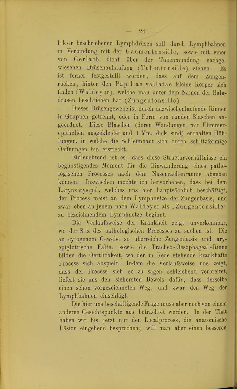liker beschriebenen Lymphdrüsen soll durch Lymphbahnen in Verbindung mit der Gaumentonsille, sowie mit einer von Gerlach dicht über der Tubenmündung nachge- wiesenen Drüsenanhäufung (Tubentonsille) stehen. Es ist ferner festgestellt worden, dass auf dem Zungen- rücken, hinter den Papillae vallatae kleine Körper sich finden (Waldeyer), welche man unter dem Namen der Balg- drüseu beschrieben hat (Zungentonsille). Dieses Drüsengewebe ist durch dazwischenlaufende Rinnen in Gruppen getrennt, oder in Form von runden Bläschen an- geordnet. Diese Bläschen (deren Wandungen mit Flimmer- epithelien ausgekleidet und 1 Mm. dick sind) enthalten Höh- lungen, in welche die Schleimhaut sich durch schlitzförmige Oeffnungen hin erstreckt. Einleuchtend ist es, dass diese Structurverhältnisse ein begünstigendes Moment für die Einwanderung eines patho- logischen Processes nach dem Nasenrachenräume abgeben können. Inzwischen möchte ich hervorheben, dass bei dem Larynxcrysipel, welches uns hier hauptsächlich beschäftigt, der Process meist an dem Lymphnetze der Zungenbasis, und zwar eben an jenem nach Waldeyer als „Zungentonsille zu bezeichnendem Lymphnetze beginnt. Die Verlaufsweise der Krankheit zeigt unverkennbar, wo der Sitz des pathologischen Processes zu suchen ist. Die an cytogenem Gewebe so überreiche Zungenbasis und ary- epiglottische Falte, sowie die Traoheo-Oesophageal-Rinne bilden die Oertlichkeit, wo der in Rede stehende krankhafte Process sich abspielt. Indem die Verlaufsweise uns zeigt, dass der Process sich so zu sagen schleichend verbreitet, liefert sie uns den sichersten Beweis dafür, dass derselbe einen schon vorgezeichneten Weg, und zwar den Weg der Lymphbahnen einschlägt. Die hier uns beschäftigende Frage muss aber noch von einem anderen Gesichtspunkte aus betrachtet werden. In der That haben wir bis jetzt nur den Localprocess, die anatomische Läsion eingehend besprochen; will man aber einen besseren