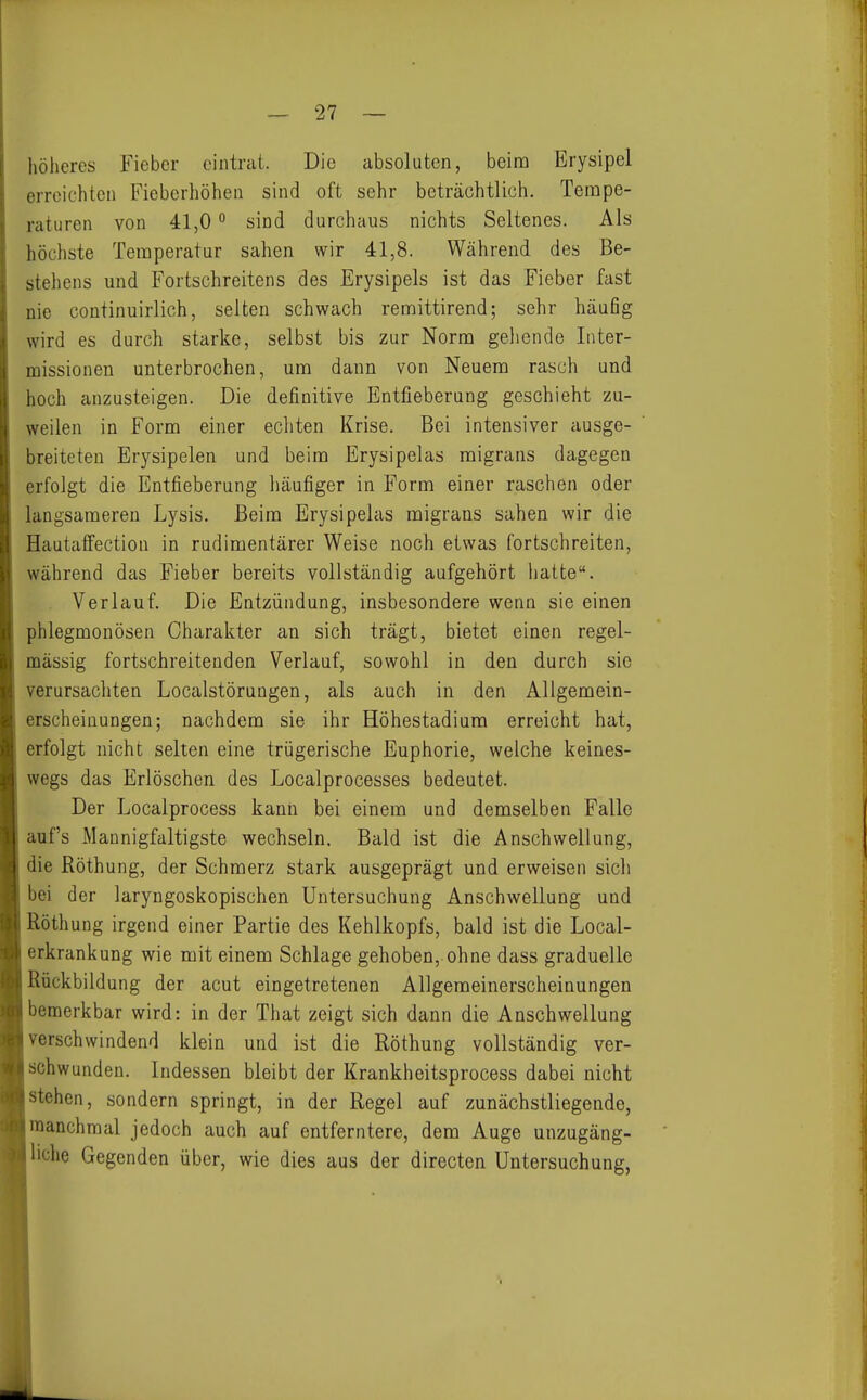 höheres Fieber eintrat. Die absoluten, beim Erysipel erreichten Fieberhöhen sind oft sehr beträchtlich, Tempe- raturen von 41,0 ° sind durchaus nichts Seltenes. Als höchste Temperatur sahen wir 41,8. Während des Be- stehens und Fortschreitens des Erysipels ist das Fieber fast nie continuirlich, selten schwach remittirend; sehr häufig wird es durch starke, selbst bis zur Norm gehende luter- missionen unterbrochen, um dann von Neuem rasch und hoch anzusteigen. Die definitive Entfieberung geschieht zu- weilen in Form einer ecliten Krise. Bei intensiver ausge- breiteten Erysipelen und beim Erysipelas migrans dagegen erfolgt die Entfieberung häufiger in Form einer raschen oder langsameren Lysis. Beim Erysipelas migrans sahen wir die Hautaffection in rudimentärer Weise noch etwas fortschreiten, während das Fieber bereits vollständig aufgehört hatte. Verlauf. Die Entzündung, insbesondere wenn sie einen phlegmonösen Charakter an sich trägt, bietet einen regel- mässig fortschreitenden Verlauf, sowohl in den durch sie verursachten Localstörungen, als auch in den Allgemein- erscheinungen; nachdem sie ihr Höhestadiura erreicht hat, erfolgt nicht selten eine trügerische Euphorie, welche keines- wegs das Erlöschen des Localprocesses bedeutet. Der Localprocess kann bei einem und demselben Falle auf's Mannigfaltigste wechseln. Bald ist die Anschwellung, die ßöthung, der Schmerz stark ausgeprägt und erweisen sich bei der laryngoskopischen Untersuchung Anschwellung und Röthung irgend einer Partie des Kehlkopfs, bald ist die Local- erkrankung wie mit einem Schlage gehoben,, ohne dass graduelle Rückbildung der acut eingetretenen Allgemeinerscheinungen bemerkbar wird: in der That zeigt sich dann die Anschwellung verschwindend klein und ist die Röthung vollständig ver- schwunden. Indessen bleibt der Krankheitsprocess dabei nicht stehen, sondern springt, in der Regel auf zunächstliegende, manchmal jedoch auch auf entferntere, dem Auge unzugäng- liche Gegenden über, wie dies aus der directen Untersuchung,
