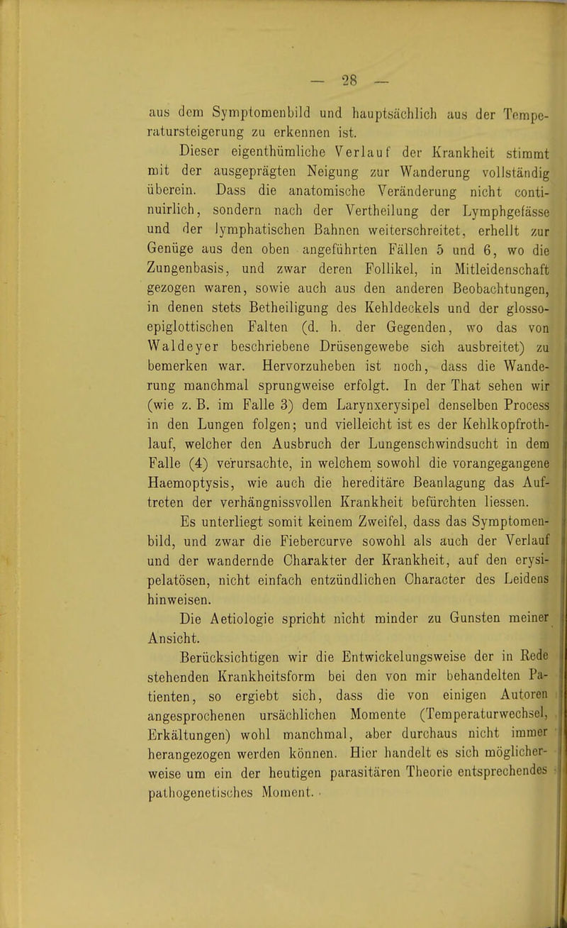 aus dem Symplomenbild und hauptsächlich aus der Tnmpe- ratursteigerung zu erkennen ist. Dieser eigenthüraliche Verlauf der Krankheit stimmt mit der ausgeprägten Neigung zur Wanderung vollständig überein. Dass die anatomische Veränderung nicht conti- nuirlich, sondern nach der Vertheilung der Lymphgefässe und der lymphatischen Bahnen weiterschreitet, erhellt zur Genüge aus den oben angeführten Fällen 5 und 6, wo die Zungenbasis, und zwar deren Follikel, in Mitleidenschaft gezogen waren, sowie auch aus den anderen Beobachtungen, in denen stets Betheiligung des Kehldeckels und der glosso- epiglottischen Falten (d. h. der Gegenden, wo das von Waldeyer beschriebene Drüsengewebe sich ausbreitet) zu bemerken war. Hervorzuheben ist noch, dass die Wande- rung manchmal sprungweise erfolgt. In der That sehen wir (wie z. B. im Falle 3) dem Larynxerysipel denselben Process in den Lungen folgen; und vielleicht ist es der Kehlkopfroth- lauf, welcher den Ausbruch der Lungenschwindsucht in dem Falle (4) verursachte, in welchem sowohl die vorangegangene Haemoptysis, wie auch die hereditäre Beanlagung das Auf- treten der verhängnissvollen Krankheit befürchten liessen. Es unterliegt somit keinem Zweifel, dass das Symptoraen- bild, und zwar die Fiebercurve sowohl als auch der Verlauf und der wandernde Charakter der Krankheit, auf den erysi- pelatösen, nicht einfach entzündlichen Character des Leidens hinweisen. Die Aetiologie spricht nicht minder zu Gunsten meiner Ansicht. Berücksichtigen wir die Entwickelungsweise der in Rede stehenden Krankheitsform bei den von mir behandelten Pa- tienten, so ergiebt sich, dass die von einigen Autoren angesprochenen ursächlichen Momente (Temperaturwechsel, Erkältungen) wohl manchmal, aber durchaus nicht immer herangezogen werden können. Hier handelt es sich möglicher- weise um ein der heutigen parasitären Theorie entsprechendes pathogenetisches Moment. •