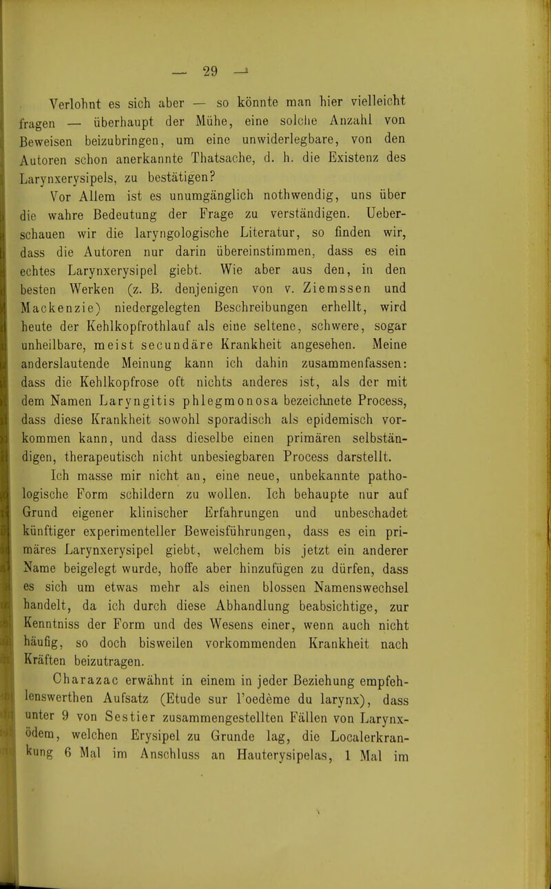 Verlohnt es sich aber — so könnte man hier vielleicht fragen — überhaupt der Mühe, eine solche Anzahl von Beweisen beizubringen, um eine unwiderlegbare, von den Autoren schon anerkannte Thatsache, d. h. die Existenz des Larynxerysipels, zu bestätigen? Vor Allem ist es unumgänglich nothwendig, uns über die wahre Bedeutung der Frage zu verständigen, üeber- schauen wir die laryngologische Literatur, so finden wir, dass die Autoren nur darin übereinstimmen, dass es ein echtes Larynxerysipel giebt. Wie aber aus den, in den besten Werken (z. B. denjenigen von v. Ziemssen und Mackenzie) niedergelegten Beschreibungen erhellt, wird heute der Kehlkopfrothlauf als eine seltene, schwere, sogar unheilbare, meist secundäre Krankheit angesehen. Meine anderslautende Meinung kann ich dahin zusammenfassen: dass die Kehlkopfrose oft nichts anderes ist, als der mit dem Namen Laryngitis phlegmonosa bezeichnete Process, dass diese Krankheit sowohl sporadisch als epidemisch vor- kommen kann, und dass dieselbe einen primären selbstän- digen, therapeutisch nicht unbesiegbaren Process darstellt. Ich masse mir nicht an, eine neue, unbekannte patho- logische Form schildern zu wollen. Ich behaupte nur auf Grund eigener klinischer Erfahrungen und unbeschadet künftiger experimenteller Beweisführungen, dass es ein pri- märes Larynxerysipel giebt, welchem bis jetzt ein anderer Name beigelegt wurde, hoffe aber hinzufügen zu dürfen, dass es sich um etwas mehr als einen blossen Namenswechsel handelt, da ich durch diese Abhandlung beabsichtige, zur Kenntniss der Form und des Wesens einer, wenn auch nicht häufig, so doch bisweilen vorkommenden Krankheit nach Kräften beizutragen. Ch arazac erwähnt in einem in jeder Beziehung empfeh- Icnswerthen Aufsatz (Etüde sur l'oedeme du larynx), dass unter 9 von Sestier zusammengestellten Fällen von Larynx- ödera, welchen Erysipel zu Grunde lag, die Localerkran- kung 6 Mal im Anschluss an Hauterysipelas, 1 Mal im