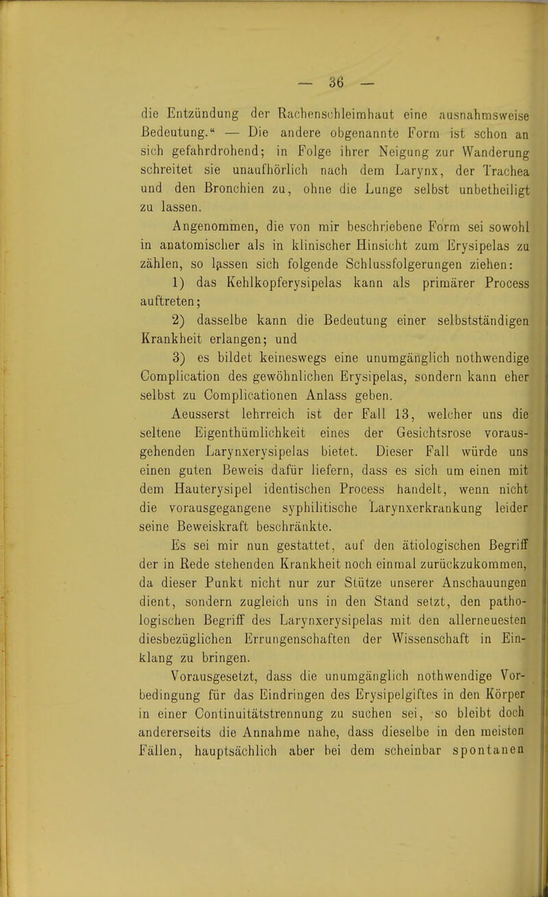 die Entzündung der Rachenschleinahaut eine ausnahmsweise Bedeutung. — Die andere obgenannte Form ist schon an sich gefahrdrohend; in Folge ihrer Neigung zur Wanderung schreitet sie unaufhörlich nach dem Larynx, der Trachea und den Bronchien zu, ohne die Lunge selbst unbetheiligt zu lassen. Angenommen, die von mir beschriebene Form sei sowohl in anatomischer als in klinischer Hinsicht zum Erysipelas zu zählen, so Ifissen sich folgende Schlussfolgerungen ziehen: 1) das Kehlkopferysipelas kann als primärer Process auftreten; 2) dasselbe kann die Bedeutung einer selbstständigen Krankheit erlangen; und 3) es bildet keineswegs eine unumgänglich nothwendige Complication des gewöhnlichen Erysipelas, sondern kann eher selbst zu Complicationen Anlass geben. Aeusserst lehrreich ist der Fall 13, welcher uns die seltene Eigenthümlichkeit eines der Gesichtsrose voraus- gehenden Larynxerysipelas bietet. Dieser Fall würde uns einen guten Beweis dafür liefern, dass es sich um einen mit dem Hauterysipel identischen Process handelt, wenn nicht die vorausgegangene syphilitische Larynxerkrankung leider seine Beweiskraft beschränkte. Es sei mir nun gestattet, auf den ätiologischen Begriff der in Rede stehenden Krankheit noch einmal zurückzukommen, da dieser Punkt nicht nur zur Stütze unserer Anschauungen dient, sondern zugleich uns in den Stand setzt, den patho- logischen Begriff des Larynxerysipelas mit den allerneuesten diesbezüglichen Errungenschaften der Wissenschaft in Ein- klang zu bringen. Vorausgesetzt, dass die unumgänglich nothwendige Vor- bedingung für das Eindringen des Erysipelgiftes in den Körper in einer Continuitätstrennung zu suchen sei, so bleibt doch andererseits die Annahme nahe, dass dieselbe in den meisten Fällen, hauptsächlich aber bei dem scheinbar spontanen