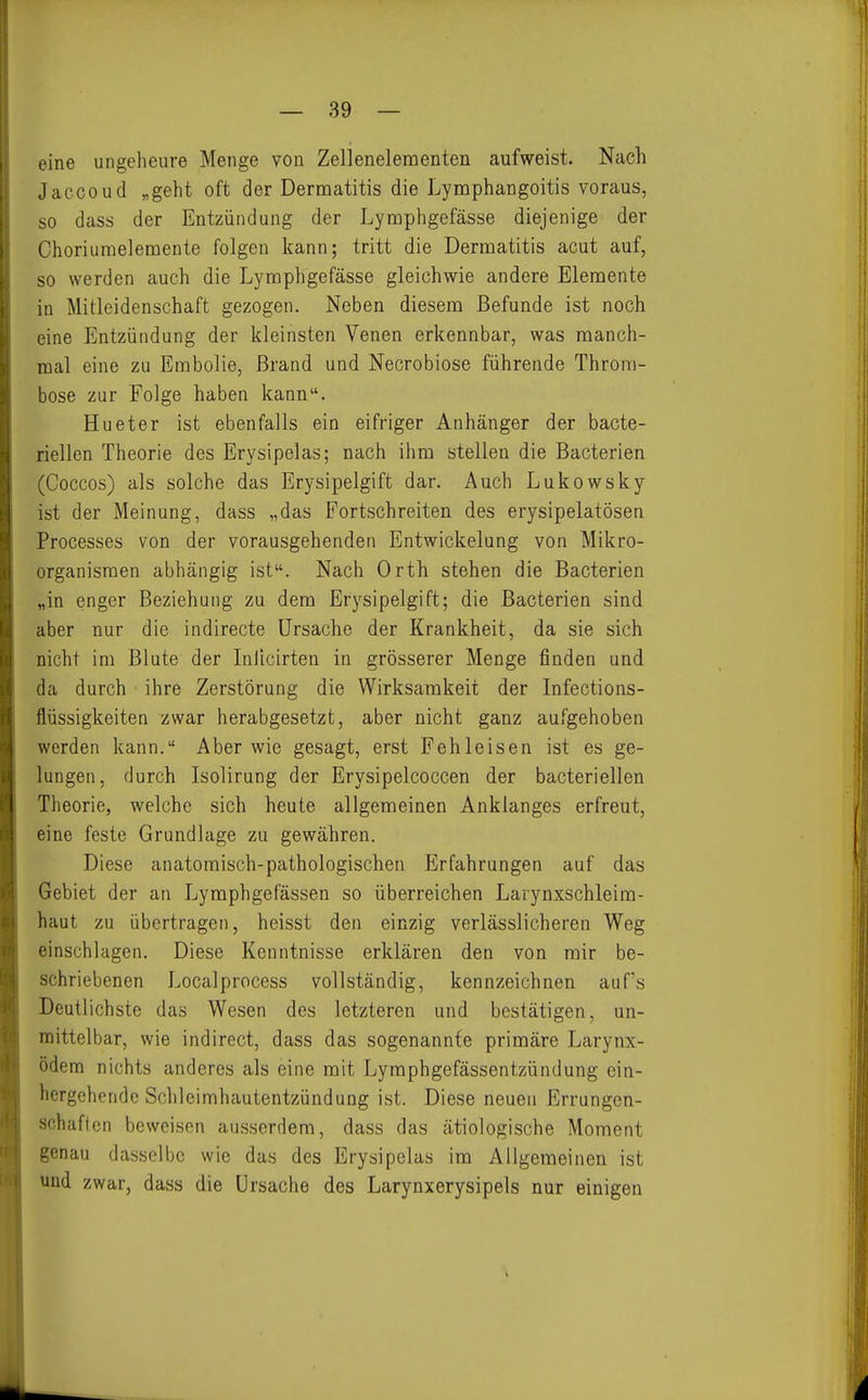 eine ungeheure Menge von Zellenelementen aufweist. Nach Jaccoud „geht oft der Dermatitis die Lymphangoitis voraus, so dass der Entzündung der Lymphgefässe diejenige der Choriumelemente folgen kann; tritt die Dermatitis acut auf, so werden auch die Lymphgefässe gleichwie andere Elemente in Mitleidenschaft gezogen. Neben diesem Befunde ist noch eine Entzündung der kleinsten Venen erkennbar, was manch- mal eine zu Embolie, Brand und Necrobiose führende Throm- bose zur Folge haben kann. Hueter ist ebenfalls ein eifriger Anhänger der bacte- riellen Theorie des Erysipelas; nach ihm stellen die Bacterien (Coccos) als solche das Erysipelgift dar. Auch Lukowsky ist der Meinung, dass „das Fortschreiten des erysipelatösen Processes von der vorausgehenden Entwickelung von Mikro- organismen abhängig ist. Nach Orth stehen die Bacterien „in enger Beziehung zu dem Erysipelgift; die Bacterien sind aber nur die indirecte Ursache der Krankheit, da sie sich nicht im Blute der Inllcirten in grösserer Menge finden und da durch ihre Zerstörung die Wirksamkeit der Infections- flüssigkeiten zwar herabgesetzt, aber nicht ganz aufgehoben werden kann. Aber wie gesagt, erst Fehleisen ist es ge- lungen, durch Isolirung der Erysipelcoccen der bacteriellen Theorie, welche sich heute allgemeinen Anklanges erfreut, eine feste Grundlage zu gewähren. Diese anatomisch-pathologischen Erfahrungen auf das Gebiet der an Lymphgefässen so überreichen Larynxschleim- haut zu übertragen, heisst den einzig verlässlicheren Weg einschlagen. Diese Kenntnisse erklären den von mir be- schriebenen Localprocess vollständig, kennzeichnen auf's Deutlichste das Wesen des letzteren und bestätigen, un- mittelbar, wie indirect, dass das sogenannte primäre Larynx- ödem nichts anderes als eine mit Lymphgefässentzündung ein- hergehende Schleimhautentzündung ist. Diese neuen Errungen- schaften beweisen ausserdem, dass das ätiologische Moment genau dasselbe wie das des Erysipelas im Allgemeinen ist und zwar, dass die Ursache des Larynxerysipels nur einigen