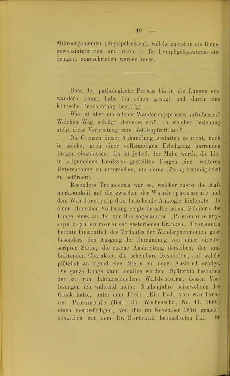 Mikroorganismen (Erysipelcoccen), welche zuerst in die ßinde- gewebsinterstitien und dann in die Lyraphgefässwurzel ein- dringen, zugeschrieben werden muss. Dass der pathologische Process bis in die Lungen ein- wandern kann, habe ich schon gesagt und durch eine klinische Beobachtung bestätigt. Wie ist aber ein solcher Wanderungsprocess aufzufassen? Welchen Weg schlägt derselbe ein? In welcher Beziehung steht diese Verbreitung zum Kehlkopfrothlauf? Die Grenzen dieser Abhandlung gestatten es nicht, mich in solche, noch einer vollständigen Erledigung harrenden Fragen einzulassen. Es ist jedoch der Mühe werth, die hier in allgemeinen Umrissen gestellten Fragen einer weiteren Untersuchung zu unterziehen, um deren Lösung bestmöglichst zu befördern. Besonders Trousseau war es, welcher zuerst die Auf- merksamkeit auf die zwischen der Wanderpneumonie und dem Wandererysipelas bestehende Analogie hinlenkte. In einer klinischen Vorlesung zeigte derselbe seinen Schülern die Lunge eines an der von ihm sogenannten „Pneumonie ery- sipelo-phlemmoneuse gestorbenen Kranken. Trousseau betonte hinsichtlich des Verlaufes der Wanderpneumonien ganz besonders den Ausgang der Entzündung von einer circum- scripten Stelle, die rasche Ausbreitung derselben, den ara- bulirenden Charakter, die scheinbare Resolution, auf welche plötzlich an irgend einer Stelle ein neuer Ausbruch erfolge. Die ganze Lunge kann befallen werden. Späterhin beschrieb der zu früh dahingeschiedene Waldenburg, dessen Vor- lesungen ich während meiner Studienjahre beizuwohnen das Glück hatte, unter dem Titel: „Ein Fall von wandern- der Pneumonie (Berl. klin. Wochenschr., No. 41, 1880) einen merkwürdigen, von ihm im November 1876 gemein- schaftlich mit dem Dr. ßertrand beobachteten Fall. Er