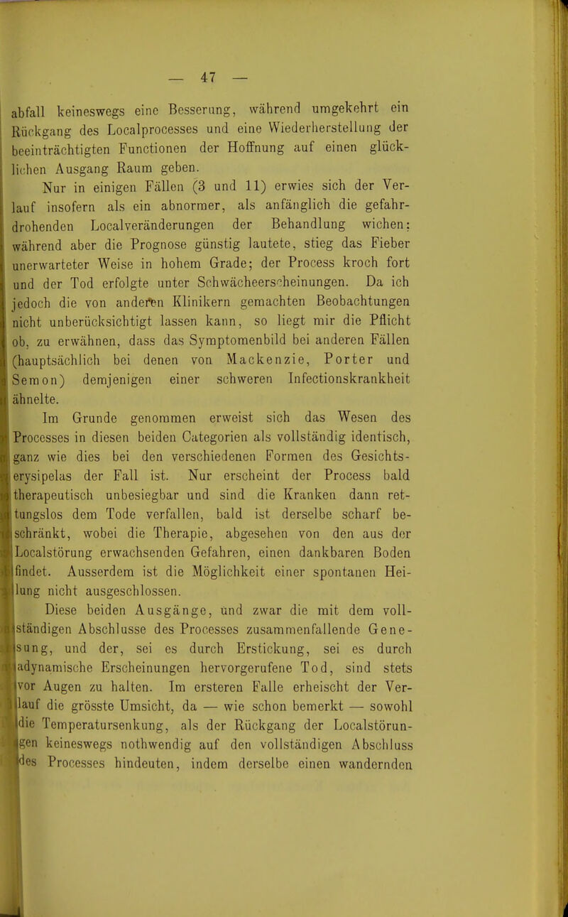abfall keineswegs eine Besserung, während umgekehrt ein Rückgang des Localprocesses und eine Wiederherstellung der beeinträchtigten Functionen der Hoffnung auf einen glück- lichen Ausgang Rauna geben. Nur in einigen Fällen (3 und 11) erwies sich der Ver- lauf insofern als ein abnornoer, als anfänglich die gefahr- drohenden Localveränderungen der Behandlung wichen: während aber die Prognose günstig lautete, stieg das Fieber unerwarteter Weise in hohem Grade; der Process kroch fort und der Tod erfolgte unter Schwächeerscheinungen. Da ich jedoch die von anderen Klinikern geraachten Beobachtungen nicht unberücksichtigt lassen kann, so liegt mir die Pflicht ob, zu erwähnen, dass das Symptomenbild bei anderen Fällen (hauptsächlich bei denen von Mackenzie, Porter und Seraon) demjenigen einer schweren Infectionskrankheit ähnelte. Im Grunde genommen erweist sich das Wesen des Processes in diesen beiden Categorien als vollständig identisch, ganz wie dies bei den verschiedenen Formen des Gesichts- erysipelas der Fall ist. Nur erscheint der Process bald therapeutisch unbesiegbar und sind die Kranken dann ret- tungslos dem Tode verfallen, bald ist derselbe scharf be- schränkt, wobei die Therapie, abgesehen von den aus der Localstörung erwachsenden Gefahren, einen dankbaren Boden findet. Ausserdem ist die Möglichkeit einer spontanen Hei- lung nicht ausgeschlossen. Diese beiden Ausgänge, und zwar die mit dem voll- ständigen Abschlüsse des Processes zusammenfallende Gene- sung, und der, sei es durch Erstickung, sei es durch adynamische Erscheinungen hervorgerufene Tod, sind stets vor Augen zu halten. Im ersteren Falle erheischt der Vor- auf die grösste Umsicht, da — wie schon bemerkt — sowohl die Temperatursenkung, als der Rückgang der Localstörun- gen keineswegs nothwendig auf den vollständigen Abschluss es Processes hindeuten, indem derselbe einen wandernden