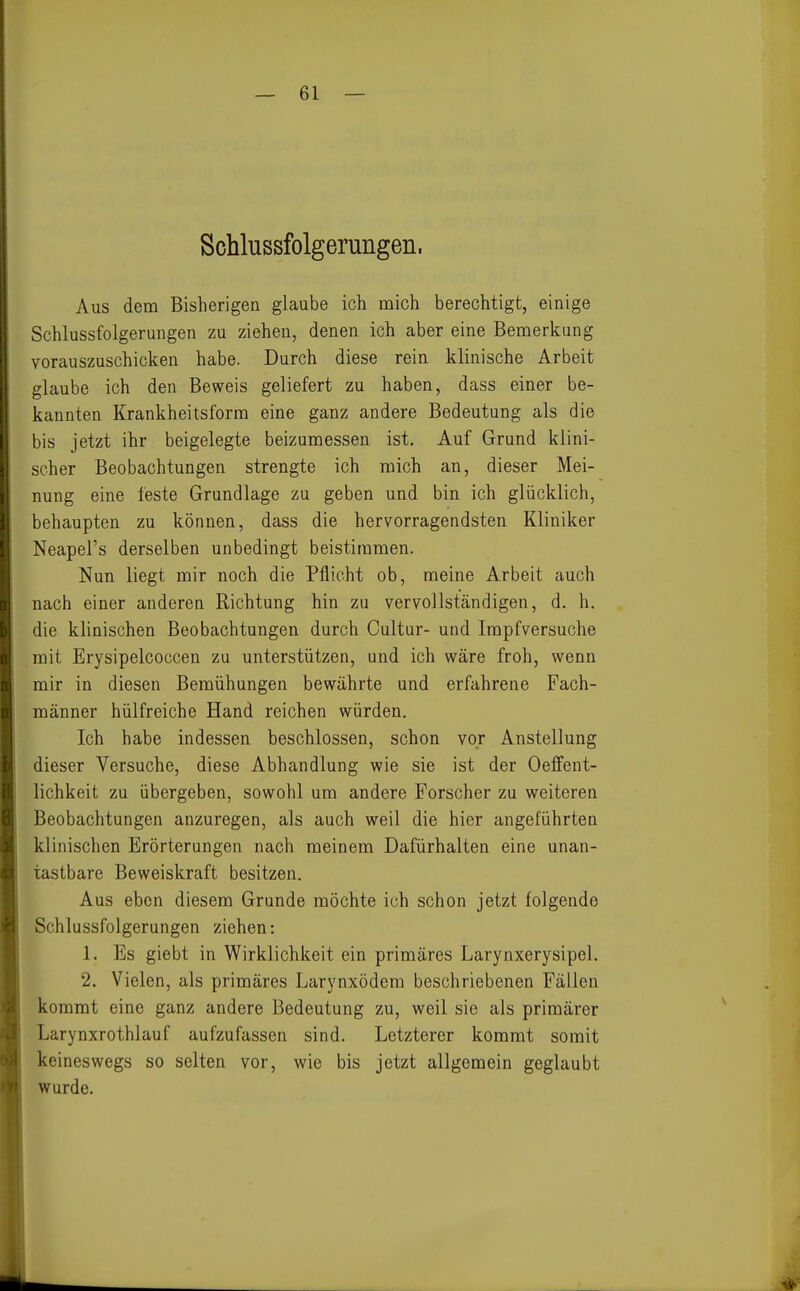 Schlussfolgerungen. Aus dem Bisherigen glaube ich mich berechtigt, einige Schlussfolgerungen zu ziehen, denen ich aber eine Bemerkung vorauszuschicken habe. Durch diese rein klinische Arbeit glaube ich den Beweis geliefert zu haben, dass einer be- kannten Krankheitsform eine ganz andere Bedeutung als die bis jetzt ihr beigelegte beizumessen ist. Auf Grund klini- scher Beobachtungen strengte ich mich an, dieser Mei- nung eine feste Grundlage zu geben und bin ich glücklich, behaupten zu können, dass die hervorragendsten Kliniker Neapel's derselben unbedingt beistimmen. Nun liegt mir noch die Pflicht ob, meine Arbeit auch nach einer anderen Richtung hin zu vervollständigen, d. h. die klinischen Beobachtungen durch Cultur- und Impfversuche mit Erysipelcoccen zu unterstützen, und ich wäre froh, wenn mir in diesen Bemühungen bewährte und erfahrene Fach- männer hülfreiche Hand reichen würden. Ich habe indessen beschlossen, schon vor Anstellung dieser Versuche, diese Abhandlung wie sie ist der Oeffent- lichkeit zu übergeben, sowohl um andere Forscher zu weiteren Beobachtungen anzuregen, als auch weil die hier angeführten klinischen Erörterungen nach meinem Dafürhalten eine unan- tastbare Beweiskraft besitzen. Aus eben diesem Grunde möchte ich schon jetzt folgende Schlussfolgerungen ziehen: 1. Es giebt in Wirklichkeit ein primäres Larynxerysipel. 2. Vielen, als primäres Larynxödem beschriebenen Fällen kommt eine ganz andere Bedeutung zu, weil sie als primärer Larynxrothlauf aufzufassen sind. Letzterer kommt somit keineswegs so selten vor, wie bis jetzt allgemein geglaubt wurde.