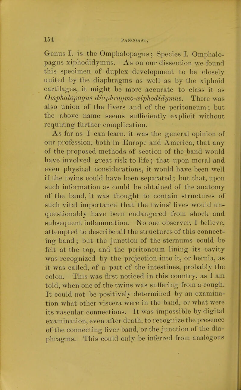 Genus I. is the Omphalopagus; Species I. Omphalo- pagus xiphodidymus. As on our dissection we found this specimen of duplex development to be closely united by the diaphragms as well as by the xiphoid cartilages, it might be more accurate to class it as Omphalopagus diaphragmo-xipliodidymus. There was also union of the livers and of the peritoneum; but the above name seems sufficiently explicit without requiring further complication. As far as I can learn, it was the general opinion of our profession, both in Europe and America, that any of the proposed methods of section of the band would have involved great risk to life; that upon moral and even physical considerations, it would have been well if the twins could have been separated; but that, upon such information as could be obtained of the anatomy of the band, it was thought to contain structures of such vital importance that the twins' lives would un- questionably have been endangered from shock and subsequent inflammation. No one observer, I believe, attempted to describe all the structures of this connect- ing band; but the junction of the sternums could be felt at the top, and the peritoneum lining its cavity was recognized by the projection into it, or hernia, as it was called, of a part of the intestines, probably the colon. This was first noticed in this country, as I am told, when one of the twins was suffering from a cough. It could not be positively determined by an examina- tion what other viscera were in the band, or what were its vascular connections. It was impossible by digital examination, even after death, to recognize the presence of the connecting liver band, or the junction of the dia- phragms. This could only be inferred from analogous