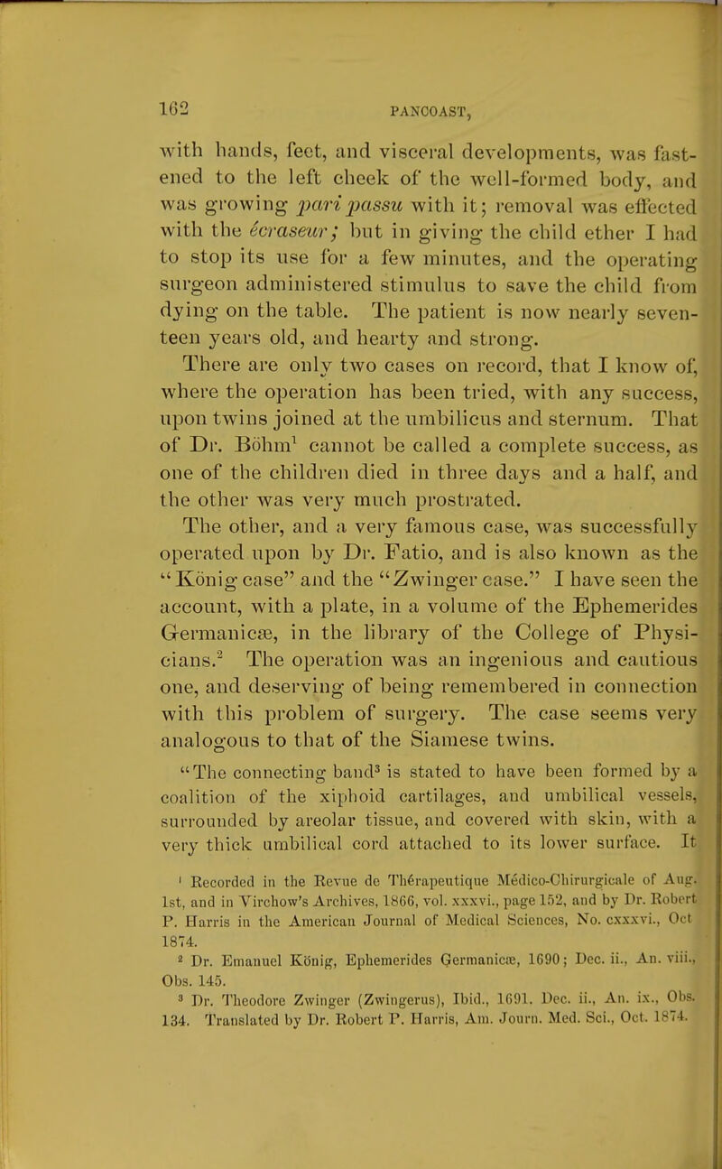 1G2 with hands, feet, and visceral developments, was fast- ened to the left cheek of the well-formed body, and was growing pari passu with it; removal was effected with the ccrasewr; but in giving the child ether I had to stop its nse for a few minutes, and the operating surgeon administered stimulus to save the child from dying on the table. The patient is now nearly seven- teen years old, and hearty and strong. There are onlv two cases on record, that I know of, where the operation has been tried, with any success, upon twins joined at the umbilicus and sternum. That of Dr. Bohm1 cannot be called a complete success, as one of the children died in three days and a half, and the other was very much prostrated. The other, and a very famous case, was successfully operated upon by Dr. Fatio, and is also known as the u Konig case and the Zwinger case. I have seen the account, with a plate, in a volume of the Ephemerides Germanicse, in the library of the College of Physi- cians.2 The operation was an ingenious and cautious one, and deserving of being remembered in connection with this problem of surgery. The case seems very analogous to that of the Siamese twins. The connecting band3 is stated to have been formed by a coalition of the xiphoid cartilages, and umbilical vessels, surrounded by areolar tissue, and covered with skin, with a very thick umbilical cord attached to its lower surface. It 1 Recorded in the Revue de ThSrapeutique Medico-Chirurgicale of Aug. 1st, and in Yirchow's Archives, 1866, vol. xxxvi., page 152, and by Dr. Robert P. Harris in the American Journal of* Medical Sciences, No. cxxxvi.. Oct 1874. 2 Dr. Emanuel Konig, Ephemerides Germanics, 1690; Dec. ii., An. viii., Obs. 145. 3 Dr. Theodore Zwinger (Zwingerus), Ibid., 1691. Dec. ii., An. ix., Obs. 134. Translated by Dr. Robert P. Harris, Am. Journ. Mod. Sci., Oct. 1874.