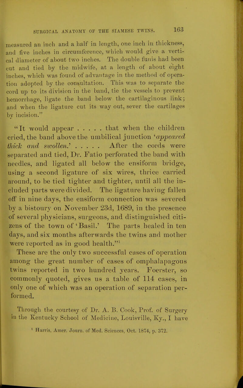 measured an inch and a half in length, one inch in thickness, and five inches in circumference, which would give a verti- cal diameter of about two inches. The double funis had been cut and tied by the midwife, at a length of about eight inches, which was found of advantage in the method of opera- tion adopted by the consultation. This was to separate the cord up to its division in the band, tie the vessels to prevent hemorrhage, ligate the band below the cartilaginous link; and when the ligature cut its way out, sever the cartilages by incision. It would appear that when the children cried, the band above the umbilical junction '■appeared thick and swollen? After the cords were separated and tied, Dr. Fatio perforated the band with needles, and ligated all below the ensiform bridge, using a second ligature of six wires, thrice carried around, to be tied tighter and tighter, until all the in- cluded parts were divided. The ligature having fallen off in nine days, the ensiform connection was severed by a bistoury on November 23d, 1689, in the presence of several physicians, surgeons, and distinguished citi- zens of the town of 'Basil.' The parts healed in ten days, and six months afterwards the twins and mother were reported as in good health.1 These are the only two successful cases of operation among the great number of cases of omphalapagous twins reported in two hundred years. Foerster, so commonly quoted, gives us a table of 114 cases, in only one of which was an operation of separation per- formed. Through the courtesy of Dr. A. B. Cook, Prof, of Surgery in the Kentucky School of Medicine, Louisville, Ky., I have 1 Harris, Amer. Joum. of Med. Sciences, Oct. 1874, p. 372.