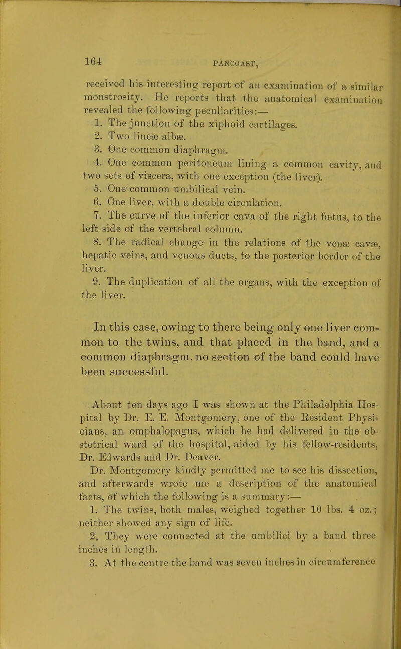 received liis interesting report of an examination of a similar monstrosity. He reports that the anatomical examination revealed the following peculiarities:— 1. The junction of the xiphoid curtilages. 2. Two linear albse. 3. One common diaphragm. 4. One common peritoneum lining a common cavity, and two sets of viscera, with one exception (the liver). 5. One common umbilical vein. 6. One liver, with a double circulation. 7. The curve of the inferior cava of the right foetus, to the left side of the vertebral column. 8. The radical change in the relations of the venae cava?, hepatic veins, and venous ducts, to the posterior border of the liver. 9. The duplication of all the organs, with the exception of the liver. In this case, owing to there being only one liver com- mon to the twins, and that placed in the band, and a common diaphragm, no section of the band could have been successful. About ten days ago I was shown at the Philadelphia Hos- pital by Dr. E. E. Montgomery, one of the Resident Physi- cians, an omphalopagus, which he had delivered in the ob- stetrical ward of the hospital, aided by his fellow-residents, Dr. Edwards and Dr. Deaver. Dr. Montgomery kindly permitted me to see his dissection, and afterwards wrote me a description of the anatomical facts, of which the following is a summary:— 1. The twins, both males, weighed together 10 lbs. 4 oz.; neither showed any sign of life. 2. They were connected at the umbilici by a band three inches in length. 3. At the centre the band was seven inches in circumference