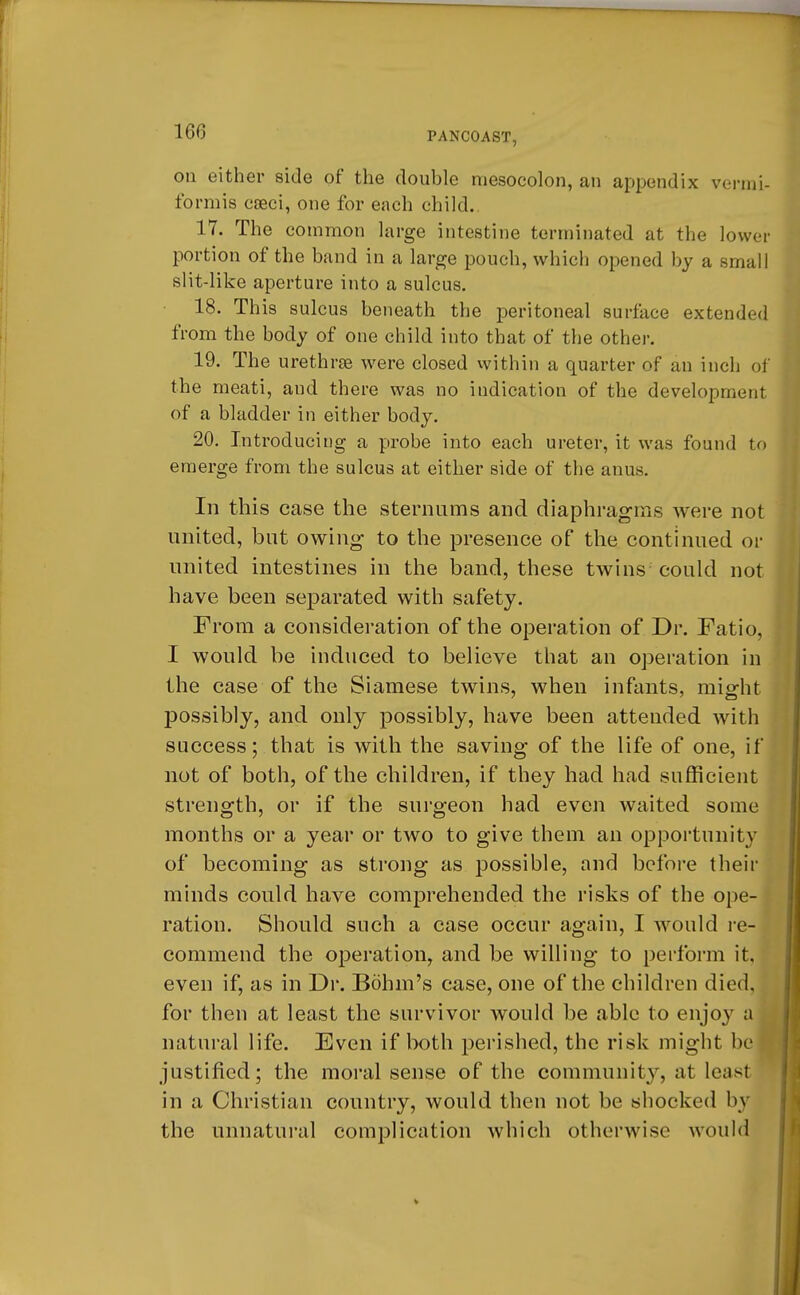 on either side of the double mesocolon, an appendix vermi- formis caeci, one for each child. 17. The common large intestine terminated at the lower portion of the band in a large pouch, which opened by a small slit-like aperture into a sulcus. 18. This sulcus beneath the peritoneal surface extended from the body of one child into that of the other. 19. The urethras were closed within a quarter of an inch of the meati, aud there was no indication of the development of a bladder in either body. 20. Introducing a probe into each ureter, it was found to emerge from the sulcus at either side of the anus. In this case the sternums and diaphragms were not united, but owing to the presence of the continued or united intestines in the band, these twins could not have been separated with safety. From a consideration of the operation of Dr. Fatio, I would be induced to believe that an operation in the case of the Siamese twins, when infants, might possibly, and only possibly, have been attended with success; that is with the saving of the life of one, if not of both, of the children, if they had had sufficient strength, or if the surgeon had even waited some months or a year or two to give them an opportunity of becoming as strong as possible, and before their minds could have comprehended the risks of the ope- ration. Should such a case occur again, I would re- commend the operation, and be willing to perform it, even if, as in Dr. Bohm's case, one of the children died, for then at least the survivor would be able to enjoy a natural life. Even if both perished, the risk might be justified; the moral sense of the community, at least in a Christian country, would then not be shocked by the unnatural complication which otherwise would
