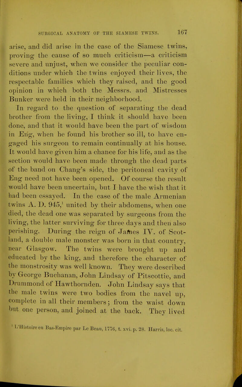 arise, and did arise in the case of the Siamese twins, proving the cause of so much criticism—a criticism severe and unjust, when we consider the peculiar con- ditions under which the twins enjoyed their lives, the respectable families which they raised, and the good opinion in which both the Messrs. and Mistresses Bunker were held in their neighborhood. In regard to the question of separating the dead brother from the living, I think it should have been done, and that it would have been the part of wisdom in JEn'g, when he found his brother so ill, to have en- gaged his surgeon to remain continually at his house. It would have given him a chance for his life, and as the section would have been made through the dead parts of the band on Chang's side, the peritoneal cavity of Eng need not have been opened. Of course the result would have been uncertain, but I have the wish that it had been essayed. In the case of the male Armenian twins A. D. 945,1 united by their abdomens, when one died, the dead one was separated by surgeons from the living, the latter surviving for three days and then also perishing. During the reign of James IY. of Scot- land, a double male monster was born in that country, near Glasgow. The twins were brought up and educated by the king, and therefore the character of the monstrosity was well known. They were described by George Buchanan, John Lindsay of Pitscottie, and Drummond of Hawthornden. John Lindsay says that the male twins were two bodies from the navel up, complete in all their members; from the waist down but one person, and joined at the back. They lived 1 I/Histoireeu Bas-Empire par Lc Beau, 1776, t. xvi. p. 28. Harris, loc. cit.