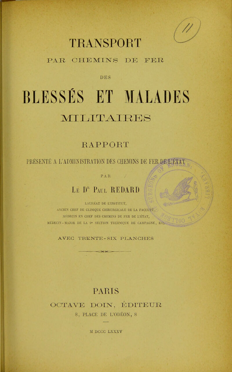 TRANSPORT PAR CHEMINS EE FER DES BLESSÉS ET MALADES MILITAIRES RAPPORT PRÉSENTÉ A L’ADMINISTRATION DES CHEMINS DE FER H P A U Ÿ > —- Le Paul RE DARD LAUUEA.T DE L’INSTITUT, ANCIEN CHEF DE CLINIQUE CHIRURGICALE DE LA FACULTl', ■MEDECIN EN CHEF DES CHEMINS DE FER DE L’ËTAT, JIEDECIN - MAJOR DR LA «• SECTION TECHNIQUE DE CAMPAGNE, ETC.>ïr AVEC TRENTE-SIX PLANCHES PARTS OCTAVE ÜOTN, ÉDITEUR 8, PLACE DE i;om':ON, 8 M DCCC LXXXV