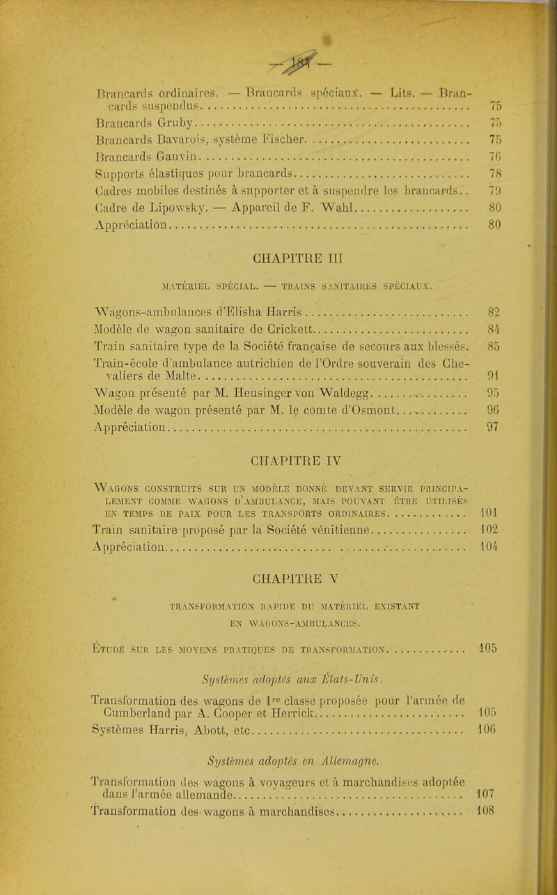 [înuicanls ordiimires. — l^rancards spéciaux'. — Lits. — 'Bran- cards suspendus 75 Brancards Gruby 7.') Brancards Bavarois, système l'^ischer 75 Brancards Gauvin 70 Supports élastiques pour brancards 78 Cadres mobiles destinés à supporter et à suspendre les brancards.. 7b Cadre de Lipowsky. — Appareil de F. Wahl 80 Appréciation 80 CHAPITRE III M.\TÉRIEL SPÉCIAL. — TRAI.NS SA.MTAIUES SPÉCIAUX. AVagons-ambulances d’Elisha Harris 82 Modèle de wagon sanitaire de Grickett 84 Train sanitaire type de la Société française de secours aux blessés. 85 Train-école d’ambulance autrichien de l’Ordre souverain des Che- valiers de Malte 01 Wagon présenté par M. Heusingervon Waldegg 05 Modèle de wagon présenté par M. le comte d’Osmont 06 Appréciation 97 CHAPITRE IV Wagons construits sur un modèle donné devant servir prjncip.v- LEMENT COMME WAGONS d’aMDULANCE, MAIS PÜUV.ANT ÊTRE UTILISÉS EN TEMPS DE PAIX POUR LES TRANSPORTS ORDINAIRES 101 Train sanitaire proposé par la Société vénitienne 102 Appréciation 104 CHAPITRE V TRANSFORMATION RAPIDE DU MATÉRIEL EXISTANT EN WAUüNS-AMBUL.mCES. Etude sur les moyens pratiques de transform.vtion 105 Systèmes adoptés aux États-Unis. Transformation des wagons de !'■'= classe proposée pour l’armée de Cumberland par A. Cooper et Herrick 105 Systèmes Harris, Abott, etc 106 Systèmes adoptés en Atlemagne. Transformation des wagons à voyageurs et à marchandi.'^es adoptée dans l’armée allemande 107 Transformation des-wagons à marchandises 108