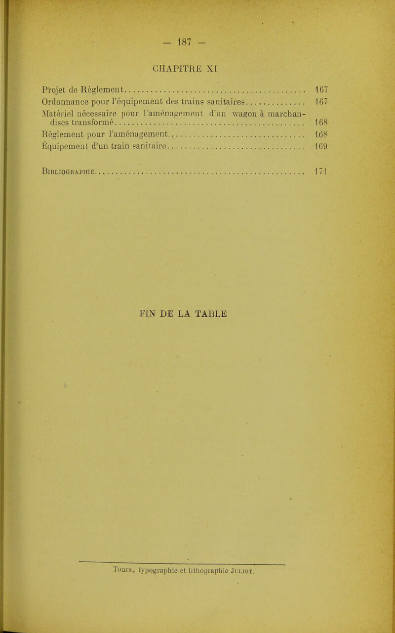 , 5 - 187 - CHAPITRE XI Projet de Règlement 167 Ordonnance pour l’équipement des trains sanitaires 167 -Matériel nécessaire pour raménagement d’un \vagon à marchan- dises transformé 168 Règlement pour l’aménagement 168 Équipement d’un train sanitaire 169 BinLIOGRAPHIE 171 FIN DE LA TABLE ïüurs, lypügraijlne et liüiographie Juliüt.