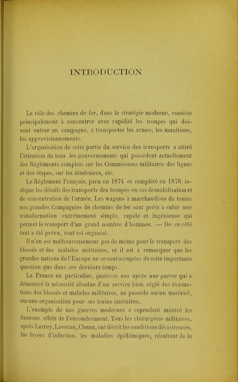 INTRODUCTION Le rôle des chemins de fer, dans la stratégie moderne, consiste principalement à concentrer avec rapidité les troupes qui doi- vent entrer en campagne, à transporter les armes, les munitions, les approvisionnements. L’organisation de cette partie du service des transports a attiré l’attention de tous les gouvernements qui possèdent actuellement des Règlements complets sur les Commissions militaires des lignes et des étapes, sur les itinéraires, etc. Le Règlement Français, paru en 1874 et complété en 1878, in- dique les détails des transports des troupes en cas démobilisation et de concentration de l’armée. Les wagons à marchandises de toutes nos grandes Compagnies de chemins de fer sont prêts à subir une transformation extrêmement simple, rapide et ingénieuse qui permet le transport d’un grand nombre d’hommes. — De ce côté tout a été prévu, tout est organisé. Il n’en est malheureusement pas de môme pour le transport des blessés et des malades militaires, et il est à remarquer que les grandes nations de l’Europe ne se sont occupées de cette importante question que dans ces derniers temps. La France en paidiculier, quatorze ans après une querre qui a démontré la nécessité absolue d’un service bien réglé des évacua- tions des blessés et malades militaires, ne possède aucun malériel, aucune organisation pour scs trains sanitaires. L’exemple de nos guerres modei'ues a cependant montré les funestes elfels de l’encombrement. Tous les chirurgiens militaires, après Lairey, Laveran, Chenu, ont décrit les conditions désaslreiisos, les loyers d’infection, les maladies épidémiques, résultant de la