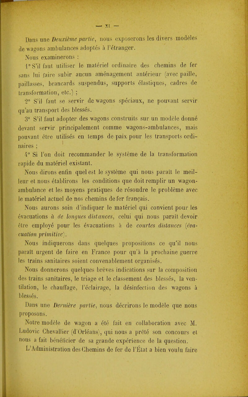 Dans une Deuxième parlie, nous exposerons les divers modèles de wagons ambulances adoptés à rélrangcr. Nous examinerons : rS’illaut utiliser le matériel ordinaire des chemins de fer sans lui faire subir aucun aménagement antérieur (avec paille, paillasses, brancards suspendus, supports élastiques, cadres de transformation, etc.) ; S’il faut se servir_.de wagons spéciaux, ne pouvant servir qu’au transport des blessés. 3” S’il faut adopter des wagons construits sur un modèle donné devant servir principalement comme wagons-ambulances, mais pouvant être utilisés en temps de paix pour les transports ordi- naires ; 4“ Si l’on doit recommander le système de la transformation rapide du matériel existant. Nous dirons enfin quel est le système qui nous paraît le meil- leur et nous établirons les conditions que doit remplir un wagon- ambulance et les moyens pratiques de résoudre le problème avec le matériel actuel de nos chemins de fer français. Nous aurons soin d’indiquer le matériel qui convient pour les évacuations à de longues distances, celui qui nous paraît devoir être employé pour les évacuations à de courtes distances {éva- cuation primitive). Nous indiquerons dans quelques propositions ce qu’il nous paraît urgent de faire en France pour qu’à la prochaine guerre les trains sanitaires soient convenablement organisés. r> Nous donnerons quelques brèves indications sur la composition des trains sanitaires, le triage et le classement des blessés, la ven- tilation, le chauffage, l’éclairage, la désinfection des wagons à blessés. Dans une Dernière partie, nous décrirons le modèle que nous pi’oposons. Notre modèle de wagon a été fait en collaboration avec M. Ludovic Chevallier (d’Orléans), qui nous a prêté son concours et nous a fait bénéücier de sa grande expérience de la question. L’Administration des Chemins de fer de l’État a bien voulu faire