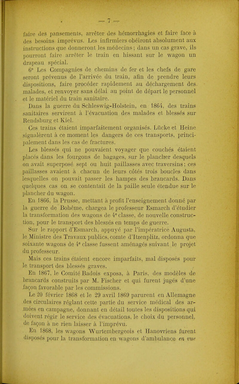 faire des pansements, arrêter des liêmorrhagies et faire face à des besoins imprévus. Les infirmiers obéiront absolument aux instructions que donueront les médecins ; dans un cas grave, ils pourront faire ari'ôter le train en bissant sur le wagon un drapeau spécial. G Les Compagnies de chemins de fer et les chefs de gare seront prévenus de l’arrivée du train, afin de prendre leurs dispositions, faire procéder rapidement au déchargement des. malades, et renvoyer sans délai au point de départ le personnel et le matériel du train sanitaire. Dans la guerre du Schleswig-Holstein, en 1864, des trains sanitaires servirent à l’évacuation des malades et blessés sur Rendsburg et Kiel. Ces trains étaient imparfaitement organisés. Lücke et Heine signalèrent à ce moment les dangers de ces transports, princi- palement dans les cas de fractures. Les blessés qui ne pouvaient voyager que couchés étaient placés dans les fourgons de bagages, sur le plancher desquels on avait superposé sept ou huit paillasses avec traversins; ces paillasses avaient à chacun de leurs côtés trois boucles dans lesquelles on pouvait passer les hampes des brancards. Dans quelques cas on se contentait de la paille seule étendue sur le plancher du wagon. Eu 1866, la Prusse, mettant à profit l’enseignement donné par la guerre de Bohême, chargea le professeur Esmarch d’étudier la transformation des wagons de ¥ classe, de nouvelle construc- tion, pour le transport des blessés en temps de guerre. Sur le rapport d’Esmarch, appuyé par l’impératrice Augusta, le Ministre des Travaux publics, comte d’Itzenplitz, ordonna que soixante wagons de 4® classe fussent aménagés suivant le projet du professeur. Mais ces trains étaient encore imparfaits, mal disposés pour le transport des blessés graves. En 1867, le Comité Badois exposa, à Paris, des modèles de brancards construits par M. Fischer et qui furent jugés d’une façon favorable par les commissions. Le 20 février 1868 et le 29 avril 1869 parurent en Allemagne des circulaires réglant cette partie du service médical des ar- mées en campagne, donnant en détail toutes les dispositions qui doivent régir le service des évacuations, le choix du personnel, de façon à ne rien laisser à l’imprévu. En 1868, les wagons Wurtembergeois et Hanovriens furent disposés pour la transformation eu wagons d’ambulance en vue