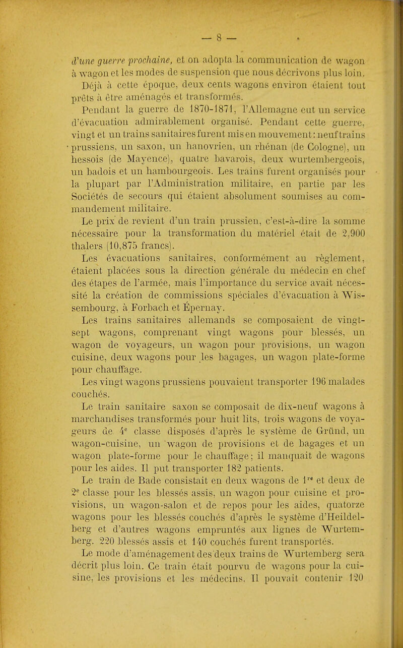 à'une guerre 'prochaine, et on adopta la communication de wagon à wagon et les modes de suspension que nous décrivons plus loin. Déjà à cette époque, deux cents wagons environ étaient tout prêts à être aménagés et transformés. Pendant la guerre de 1870-1871, rAllemagiie eut un service d’évacuation admirablement organisé. Pendant cette guerre, vingt et un trains sanitaires furent mis en mouvement: neuf trains prussiens, un saxon, un lianovricii, un rhénan (de Cologne), un hessois (de Mayence), quatre bavarois, deux wurtembergeois, un badois et un hambourgeois. Les trains furent organisés pour la plupart par l’Administration militaire, en partie par les Sociétés de secours qui étaient absolument soumises au com- mandement militaire. Le prix de revient d’un train prussien, c’est-à-dire la somme nécessaire pour la transformation du matériel était de 2.900 thcalers (10,875 francs). Les évacuations sanitaires, conformément au règlement, étaient placées sous la direction générale du médecin en chef des étapes de l’armée, mais l’importance du service avait néces- sité la création de commissions spéciales d’évacuation à Wis- sembourg, à Forbacli et Éperiiay. Les trains sanitaires allemands se composaient de vingt- sept wagons, comprenant vingt wagons pour blessés, un wagon de voyageurs, un wagon pour provisions, un wagon cuisine, deux wagons pour ks bagages, un wagon plate-forme pour chauffage. Les vingt wagons prussiens pouvaient transporter 196 malades couchés. Le train sanitaire saxon se composait de dix-neuf wagons à marchandises transformés pour huit lits, trois wagons de voya- geurs de 4® classe disposés d’après le système de Gründ, un wagon-cuisine, un 'wagon de provisions et de bagages et un wagon plate-forme pour le chauffage ; il manquait de wagons pour les aides. Il put transporter 182 patients. Le train de Bade consistait en deux wagons de 1''® et deux de 2® classe pour les blessés assis, un wagon pour cuisine et pro- visions, un wagon-salon et de repos pour les aides, quatorze wagons pour les blessés couchés d’après le système d’Heildel- berg et d’autres wagons empruntés aux lignes de Wurtem- berg. 220 blessés assis et 140 couchés furent transportés. Le mode d’aménagement des deux trains de Wurtemberg sera décrit plus loin. Ce train était pourvu de wagons pour la cui- sine, les provisions et les médecins. 11 pouvait contenir 120