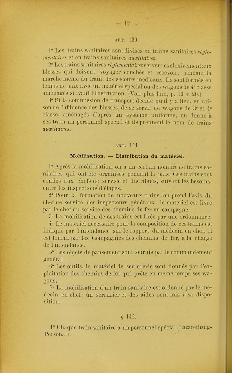 AUT. 139. 1“ Les trains sanitaires sont divisés en trains sanitaires r^<//e- mentcdres et en trains sanitaires auxiliaires. 2 Tjes trains sanitaires réglementaires servent exclusivement aux blessés qui doivent voyager couchés et recevoir, pendant la marche meme du train, des secours médicaux. Ils sont Ibrmés en temps de paix avec un matériel spécial ou des wagons de 4“ classe aménagés suivant l’Instruction. (Voir plus loin, p. 19 et 20.) 3 Si la commission de transport décide qu’il y a lieu, en rai- son de l’affluence des blessés, de se servir de wagons de 3® et 4® classe, aménagés d’après un système uniforme, on donne à ces train un personnel spécial et ils prennent le nom de trains ■ auxiliaires. .ART. 141. Mobilisation. — Distribution du matériel. 1® Après la molDÜisation, on a un certain nombre de trains sa- nitaires qui ont été organisés pendant la paix. Ces trains sont confiés aux chefs de service et distribués, suivant les besoins, entre les inspections d’étapes. 2“ Pour la formation de nouveaux trains, on prend l’avis du chef de service, des inspecteurs généraux ; le matériel est livré par le chef du service des chemins de fer en campagne. 3® La mobilisation de ces trains est fixée par une ordonnance. 4 Le matériel nécessaire pour la composition de ces trains est indiqué par l’intendance sur le rapport du médecin en chef. Il est fourni par les Compagnies des chemins de fer, à la charge de l’intendance. 5® Les objets de pansement sont fournis par le commandement général. G® Les outils, le matériel de serrurerie sont donnés par l’ex- ploitation des chemins de fer qui prête en meme temps ses wa- gons. 7® La molnlisation d’un train sanitaire est ordonné par le mé- decin en chef ; un serrurier et des aides sont mis à sa dispo- sition. 142. 1 Chaque train sanitaire a un personnel spécial (Lazarcthzug- Personal).