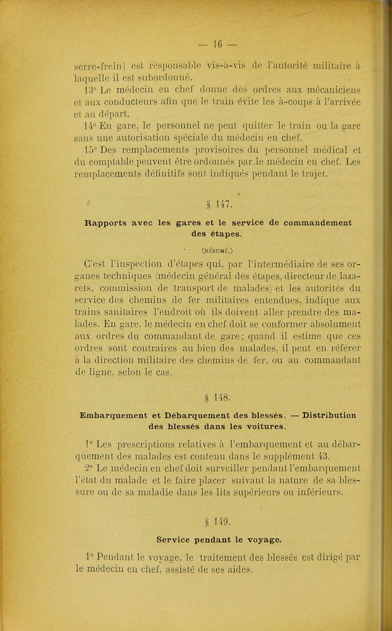 tfCiTC-frein) est. res])üiiHaJ»le vis-à-vis de rmilojdlé militaire à laquelle il est suhordoiiiié. 13 Le médecin en chef donne des ordres aux mécaniciens et. aux conducteurs alin que le train évite les à-cou])S à l’arrivée et au départ. I l En gare, le personnel ne peut quitter le ti-ain ou la gare sans une autorisation spéciale dn médecin en chef. 15 Des remplacements provisoires du personnel médical et du comptable peuvent être ordonnés par le médecin en chef. Les remplacements définitifs sont indiqués pendant le trajet. Rapports avec les gares et le service de commandement des étapes. (nÉSUMK.) C’est l’inspection d’étapes qui, par l’intermédiaire de ses or- ganes techniques (médecin général dès étapes, directeur de laza- rets, commission de transport de malades) et les autorités du service des chemins de fer militaires entendues, indique aux trains sanitaires l’endroit où ils doivent aller prendre des ma- lades. En gare, le médecin en chef doit se conformer absolument aux ordres du commandant de gare ; quand il estime que ces ordres sont contraires au bien des malades, il peut en référer à la direction militaire des chemins de fer, ou au commandant de ligne, selon le cas. § 148. Embarquement et Débarquement des blessés. — Distribution des blessés dans les voitures. 1 Les prescriptions relatives à l’embarquement et au débar- quement des malades est contenu dans le supplément 43. 2 Le .médecin en chef doit surveiller pendant l’embarquement l’état du malade et le faire placer suivant la nature de sa bles- sure ou do sa maladie dans les lits supérieurs ou inférieurs. § 149. Service pendant le voyage. 1 Pendant le voyage, le traitement des blessés est dirigé par le médecin en chef, assisté de ses aides.