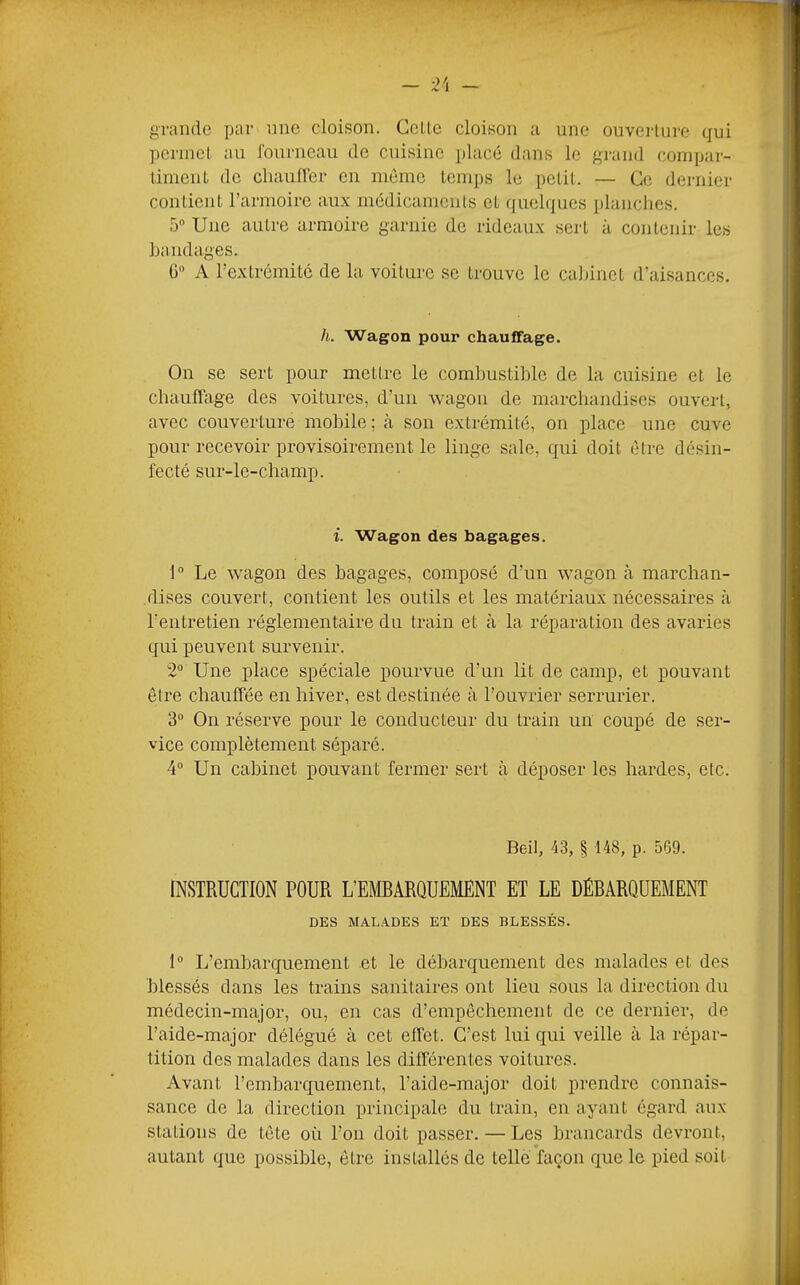 grande par nne cloison. Celle cloison a une ouverlure qui perincl au fourneau de cuisine placé dans le grand compar- liniciiL de cliaulfer en mémo Icinps le pelil. — Ce dernier conlient l’armoire aux médicaments cl quelques planches. 5® Une autre armoire garnie de rideaux sert à conlenir les handages. G® A l’extrémitc de la voilure se trouve le cal)inet d’aisances. h. Wagon pour chauffage. On se sert pour mettre le combuslihle de la cuisine et le chaulïiige des voitures, d’un wagon de marchandises ouvert, avec couverture mobile; à son extrémité, on place une cuve pour recevoir provisoirement le linge sale, qui doit être désin- fecté sur-le-champ. i. Wagon des bagages. 1® Le wagon des bagages, composé d’un wagon à marchan- dises couvert, contient les outils et les matériaux nécessaires à l’entretien réglementaire du train et à la réparation des avaries qui peuvent survenir. 2® Une place spéciale pourvue d’un lit de camp, et pouvant être chauffée en hiver, est destinée à l’ouvrier serrurier. 3® On réserve pour le conducteur du train un coupé de ser- vice complètement séparé. 4® Un cabinet pouvant fermer sert à déposer les hardes, etc. Beil, 43, § 148, p. 569. INSTRUCTION POUR L’EMRARQUEMENT ET LE DÉBARQUEMENT DES MALADES ET DES BLESSÉS. 1® L’embarquement et le débarquement des malades et des blessés dans les trains sanitaires ont lieu sous la direction du médecin-major, ou, en cas d’empêchement de ce dernier, de l’aide-major délégué à cet effet. C’est lui qui veille à la répar- tition des malades dans les différentes voitures. Avant rembarquement, l’aide-major doit prendre connais- sance de la direction principale du train, en ayant égard aux stations de tête où l’on doit passer. — Les brancards devront, autant que possible, être installés de telle façon que le pied soit