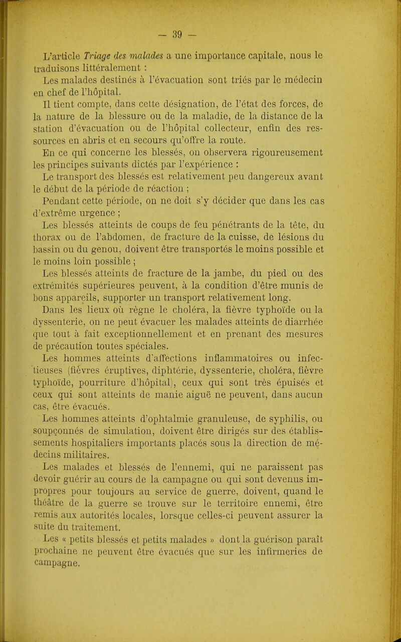 L’article Triage des malades a une importance capitale, nous le traduisons littéralement : Les malades destinés à l’évacuation sont triés par le médecin en chef de l’hôpitaL Il tient compte, dans cette désignation, de l’état des forces, de la nature de la blessure ou de la maladie, de la distance de la station d’évacuation ou de l’hôpital collecteur, enfin des res- sources en abris et en secours qu’offre la route. En ce qui concerne les blessés, on observera rigoureusement les principes suivants dictés par l’expérience : Le transport des blessés est relativement peu dangereux avant le début de la période de réaction ; Pendant cette période, on ne doit s’y décider que dans les cas d’extrême urgence ; Les blessés atteints de coups de feu pénétrants de la tête, du thorax ou de l’abdomen, de fracture de la cuisse, de lésions du bassin ou du genou, doivent être transportés le moins possible et le moins loin possible ; Les blessés atteints de fracture de la jambe, du pied ou des extrémités supérieures peuvent, à la condition d’être munis de bons appareils, supporter un transport relativement long. Dans les lieux où règne le choléra, la fièvre typhoïde ou la dyssenterie, on ne peut évacuer les malades atteints de diarrhée que tout à fait exceptionnellement et en prenant des mesures de précaution toutes spéciales. Les hommes atteints d’affections inflammatoires ou infec- tieuses (fièvres éruptives, diphtérie, dyssenterie, choléra, fièvre typhoïde, pourriture d’hôpital), ceux qui sont très épuisés et ceux qui sont atteints de manie aiguë ne peuvent, dans aucun cas, être évacués. Les hommes atteints d’ophtalmie granuleuse, de syphilis, ou soupçonnés de simulation, doivent être dirigés sur des établis- sements hospitaliers importants placés sous la direction de mé- decins militaires. Les malades et blessés de l’ennemi, qui ne paraissent pas devoir guérir au cours de la campagne ou qui sont devenus im- propres pour toujours au service de guerre, doivent, quand le théâtre de la guerre se trouve sur le territoire ennemi, être remis aux autorités locales, lorsque celles-ci peuvent assurer la suite du traitement. Les « petits blessés et petits malades » dont la guérison paraît prochaine ne peuvent être évacués que sur les infirmeries de campagne.