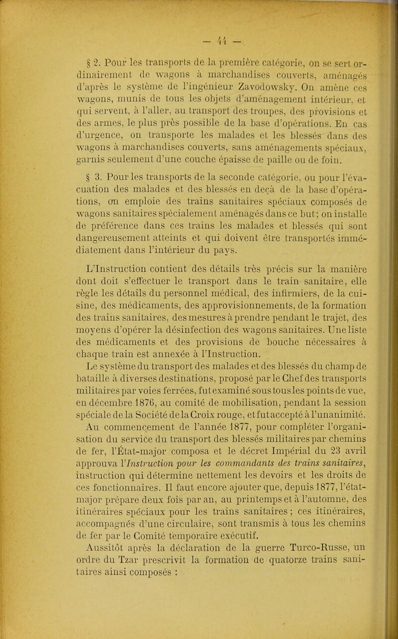 § '2. Pour les transporls de la première catégorie, on se sert or- dinaii-eineiiL de wagons à marchandises couverts, aménagés d’après le système de l’ingénieur Zavodowsky. On amène ces wagons, munis do tous les objets d’aménagement intérieur, et qui servent, à l’aller, au transport des troupes, dos provisions et des armes, le plus près possible de la base d’opérations. Eu cas d’urgence, on transporte les malades et les blessés dans des wagons à marchandises couverts, sans aménagemeuts spéciaux, garnis seulement d’une couche épaisse de paille ou de foin. § 3. Pour les transports de la seconde catégorie, ou pour l’éva- cuation des malades et des blessés en deçà de la base d’opéra- tions, on emploie des trains sanitaires spéciaux composés de wagons sanitaires spécialement aménagés dans ce but; on installe de préférence dans ces trains les malades et blessés qui sont dangereusement atteints et qui doivent être transportés immé- diatement dans l’intérieur du pays. L’Instruction contient des détails très précis sur la manière dont doit s’effectuer le transport dans le train sanitaire, elle règle les détails du personnel médical, des infirmiers, de la cui- sine, des médicaments, des approvisionnements, de la formation des trains sanitaires, des mesures à prendre pendant le trajet, des moyens d’opérer la désinfection des wagons sanitaires. Une liste des médicaments et des provisions de bouche nécessaires à chaque train est annexée à l’Instruction. Le système du transport des malades et des blessés du champ de bataille à diverses destinations, proposé par le Chef des transports militaires par voies ferrées, fut examiné sous tousles points de vue, en décembre 1876, au comité de mobilisation, pendant la session spéciale de la Société de la Croix rouge, et fut accepté à l’unanimité. Au commencement de l’année 1877, pour compléter l’organi- sation du service du transport des blessés militaires par chemins de fer, l’État-major composa et le décret Impérial du 23 avril approuva VInstruction pour les commandants des trains sanitaires^ instruction qui détermine nettement les devoirs et les droits de ces fonctionnaires. Il faut encore ajouter que, depuis 1877, l’état- major prépare deux fois par an, au printemps et à l’automne, des itinéraires spéciaux pour les trains sanitaires ; ces itinéraires, accompagnés d’une circulaire, sont transmis à tous les chemins de fer par le Comité temporaire exécutif. Aussitôt après la déclaration de la guerre Turco-Russe, un ordre du Tzar prescrivit la formation de quatorze trains sani- taires ainsi composés :