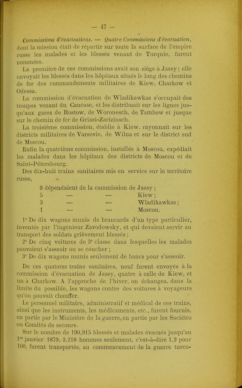 Commissions d’évaciuUions. — Quatre Commissions d'évacuation, dont la mission était de répartir sur toute la surface de rcmpire russe les malades et les blessés venant de Turquie, furent nommées. La première de ces commissions avait son siège à Jassy ; elle envoyait les blessés dans les hôpitaux situés le long des chemins de fer des commandements militaires de Kiew, Gharkow et Odessa. La commission d'évacuation de Wladikawkas s’occupait des troupes venant du Caucase, et les distribuait sur les lignes jus- qu’aux gares de Rostow, de Woronesch, de Tambow et jusque sur le chemin de fer de Griasi-Zarizinsch. La troisième commission, établie à Kiew. rayonnait sur les districts militaires de Varsovie, de Wilna et sur le district sud de Moscou. Enfin la quatrième commission, installée à Moscou, expédiait les malades dans les hôpitaux des districts de Moscou et de Saint-Pétersbourg. Des dix-huit trains sanitaires mis en service sur le territoire russe, ^ 9 dépendaient de la commission de Jassy ; 5 — — Kiew ; 3 — — Wladikawkas ; 1 — — Moscou. P De dix wagons munis de brancards d’un type particulier, inventés par l’ingénieur Zavodowsky, et qui devaient servir au transport des soldats grièvement blessés ; 2“ De cinq voitures de 3“ classe dans lesquelles les malades pouvaient s’asseoir ou se coucher ; 3° De dix wagons munis seulement de bancs pour s’asseoir. De ces quatorze trains sanitaires, neuf furent envoyés à la commission d’évacuation de Jassy, quatre à celle de Kiew, et un à Charkow. A l’approche de l’hiver, on échangea, dans la limite du possible, les wagons contre des voitures à voyageurs qu’on pouvait chauffer. Le personnel militaire, administratif et médical de ces trains, ainsi que les instruments, les médicaments, etc., furent fournis, en partie par le Ministère de la guerre, en partie par les Sociétés ou Comités de secours. Sur le nombre de 190,915 blessés et malades évacués jusqu’au l janvier 1879, 3,218 hommes seulement, c’est-à-dire 1,9 pour 100, furent transportés, au commencement de la guerre Lurco-