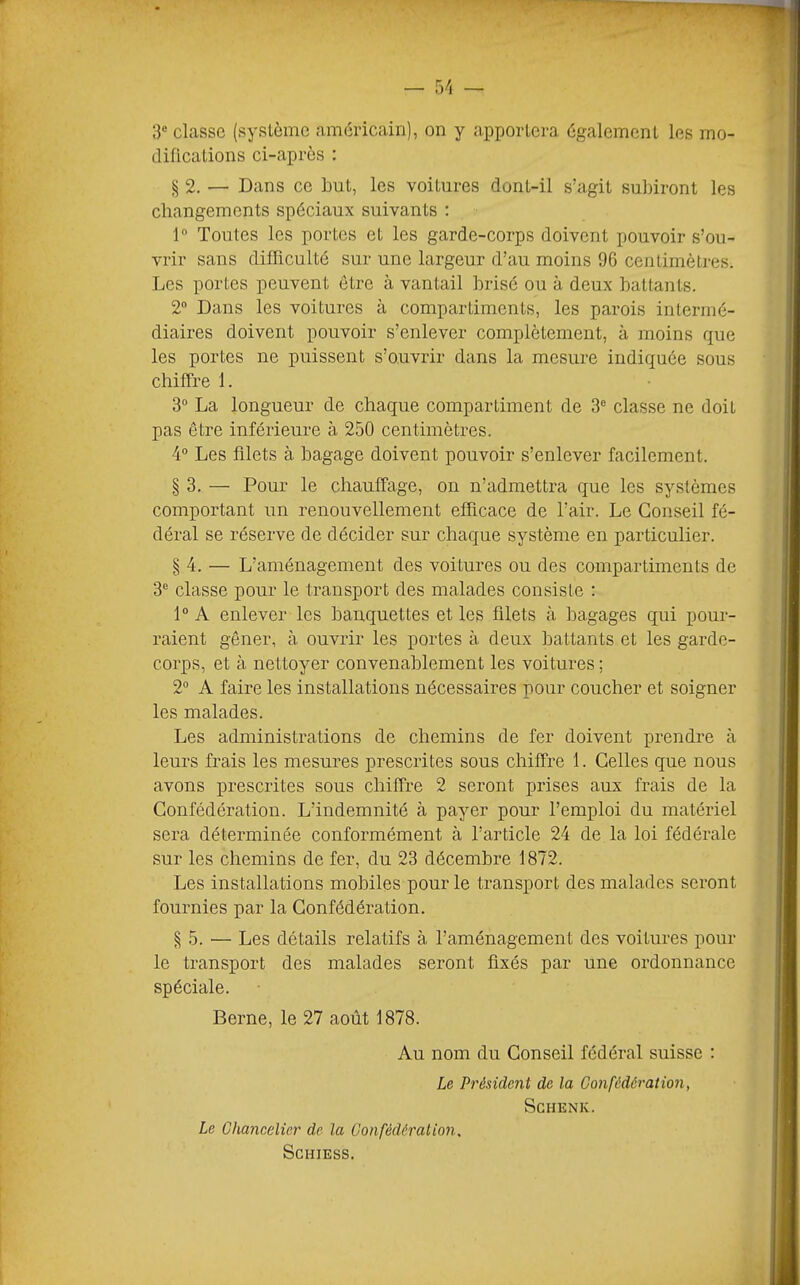 3“ classe (système américain), on y apportera également les mo- difications ci-après : § 2. — Dans ce but, les voitures dont-il s’agit subiront les changements spéciaux suivants : 1“ Toutes les portes et les garde-corps doivent pouvoir s’ou- vrir sans difficulté sur une largeur d’au moins 96 centimètres. Les portes peuvent être à vantail brisé ou à deux battants. 2“ Dans les voitures à compartiments, les parois intermé- diaires doivent pouvoir s’enlever complètement, à moins que les portes ne puissent s’ouvrir dans la mesure indiquée sous chiffre I. 3“ La longueur de chaque compartiment de 3“ classe ne doit pas être inférieure à 250 centimètres. 4“ Les filets à bagage doivent pouvoir s’enlever facilement. § 3. — Pour le chauffage, on n’admettra que les systèmes comportant un renouvellement efficace de l’air. Le Conseil fé- déral se réserve de décider sur chaque système en particulier. § 4. — L’aménagement des voitures ou des compartiments de 3® classe pour le transport des malades consiste : 1“ A enlever les banquettes et les filets à bagages qui pour- raient gêner, à ouvrir les portes à deux iDattants et les garde- corps, et à nettoyer convenablement les voitures ; 2“ A faire les installations nécessaires pour coucher et soigner les malades. Les administrations de chemins de fer doivent prendre à leurs frais les mesures prescrites sous chiffre 1. Celles que nous avons prescrites sous chiffre 2 seront prises aux frais de la Confédération. L’indemnité à payer pour l’emploi du matériel sera déterminée conformément à l’article 24 de la loi fédérale sur les chemins de fer, du 23 décembre 1872. Les installations mobiles pour le transport des malades seront fournies par la Confédération. § 5. — Les détails relatifs à l’aménagement des voitures pour le transport des malades seront fixés par une ordonnance spéciale. Berne, le 27 août 1878. Au nom du Conseil fédéral suisse : Le Président de la Confédération, SCHENK. Le Chancelier de la Confédéralion, SCHIESS.