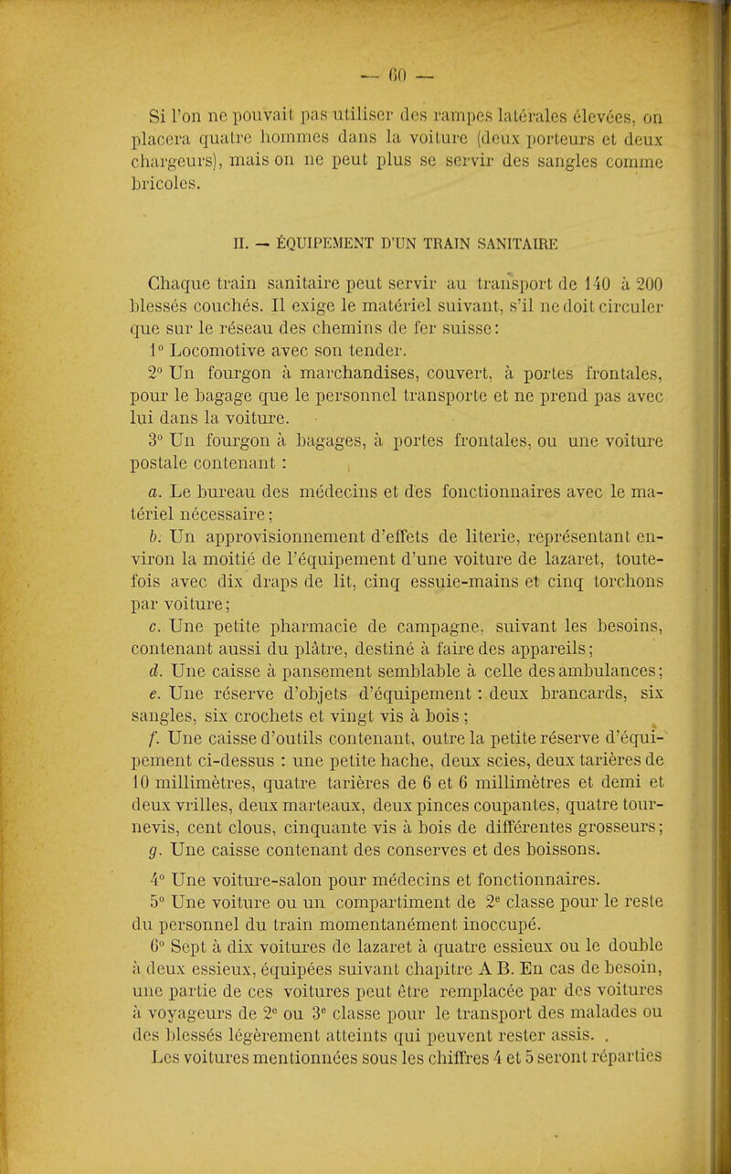 Si l’on ne pouvait pas utiliser des rampes latérales élevées, on placera quatre hommes dans la voiture (deux porteurs et deux chargeurs), maison ne peut plus se servir des sangles comme hricolcs. II. — ÉQUIPEMENT D’UN TRAIN SANITAIRE Chaque train sanitaire peut servir au transport de 140 à 200 blessés couchés. Il exige le matériel suivant, s’il ne doit circuler que sur le réseau des chemins de fer suisse: 1° Locomotive avec sou tender. 2° Un fourgon à marchandises, couvert, à portes frontales, pour le hagage que le personnel transporte et ne prend pas avec lui dans la voitui-e. 3“ Un fourgon à bagages, à portes frontales, ou une voiture postale contenant : a. Le bureau des médecins et des fonctionnaires avec le ma- tériel nécessaire ; b. Un approvisionnement d’effets de literie, représentant en- viron la moitié de l’équipement d’une voiture de lazaret, toute- fois avec dix draps de lit, cinq essuie-mains et cinq torchons par voiture ; c. Une petite pharmacie de campagne, suivant les besoins, contenant aussi du plâtre, destiné à faire des appareils; d. Une caisse à pansement semblable à celle des ambulances ; e. Une réserve d’objets d’équipement ; deux brancards, six sangles, six crochets et vingt vis à bois ; f. Une caisse d’outils contenant, outre la petite réserve d’équi- pement ci-dessus : une petite hache, deux scies, deux tarières de 10 millimètres, quatre tarières de 6 et 6 millimètres et demi et deux vrilles, deux marteaux, deux pinces coupantes, quatre tour- nevis, cent clous, cinquante vis à bois de différentes grosseurs ; g. Une caisse contenant des conserves et des boissons. 4“ Une voiture-salon pour médecins et fonctionnaires. 5“ Une voiture ou un compartiment de 2*^ classe pour le reste du personnel du train momentanément inoccupé. G“ Sept à dix voitures de lazaret à quatre essieux ou le double à deux essieux, équipées suivant chapitre A B. En cas de besoin, une partie de ces voitures jieut être remplacée par des voitures à voyageurs de 2“ ou 3® classe pour le transport des malades ou des blessés légèrement atteints qui peuvent rester assis. .