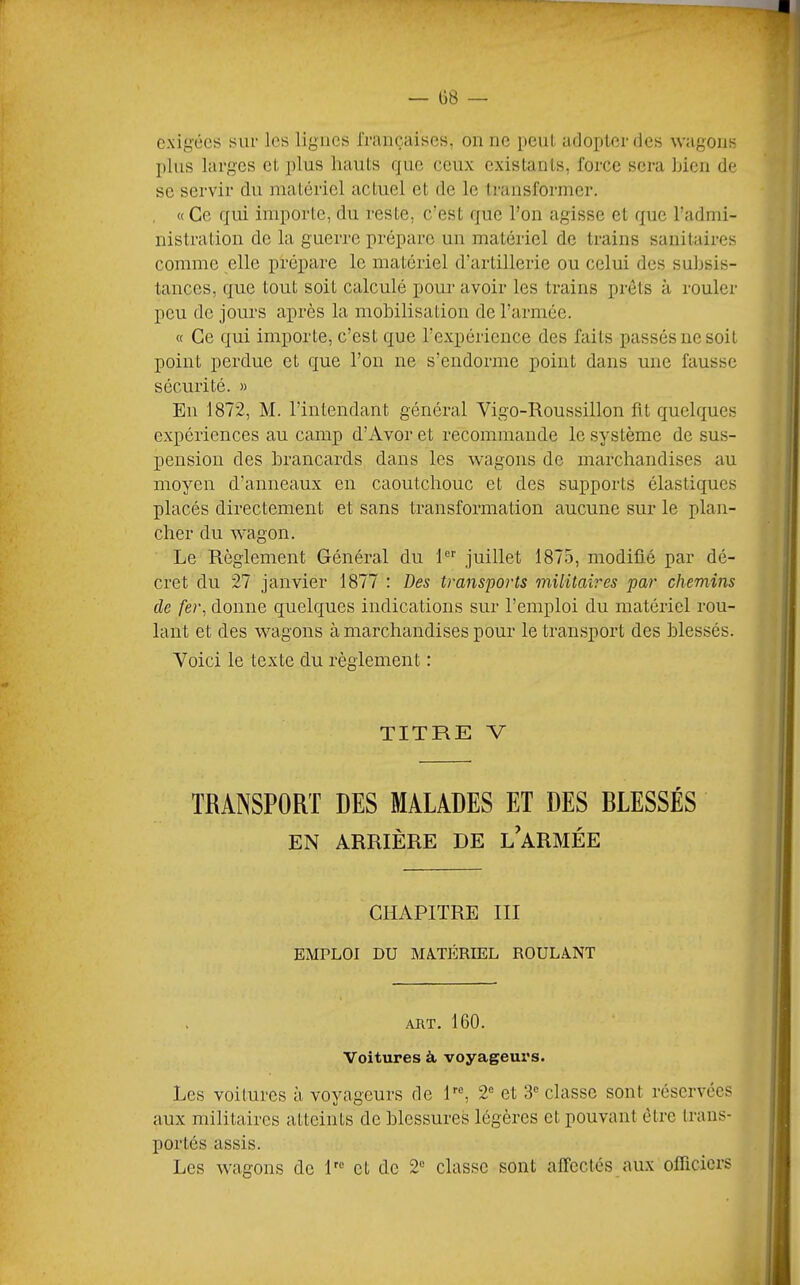 — 08 — exii>’écs sur les ligues rraiiçaises, on ne peul, adopter des wagons plus larges et plus hauts que ceux existants, force sera Lien de se servir du matériel actuel et de le Iransformer. , «Ce qui importe, du reste, c’est que l’on agisse et que l’admi- nistration de la guerre prépare un matériel de trains sanitaires comme elle prépare le matériel d’artillerie ou celui des subsis- tances, que tout soit calculé pom- avoir les trains prêts à rouler pou de jours après la mobilisation de l’armée. « Ce qui importe, c’est que l’expérience des faits passés ne soit point perdue et que l’on ne s’endorme point dans une fausse sécurité. » En 1872, M. l’intendant général Vigo-Roussillon fit quelques expériences au camp d’Avor et recommande le système de sus- pension des brancards dans les wagons de marchandises au moyen d’anneaux en caoutchouc et des supports élastiques placés directement et sans transformation aucune sur le plan- cher du wagon. Le Règlement Général du 1 juillet 1875, modifié par dé- cret du 27 janvier 1877 : Des transports militaires par chemins de fer, donne quelques indications sur l’emploi du matériel rou- lant et des wagons à marchandises pour le transport des blessés. Voici le texte du règlement : TITRE V TRANSPORT DES MALADES ET DES BLESSÉS EN ARRIÈRE DE l’aRMÉE CHAPITRE III EMPLOI DU MATÉRIEL ROULANT ART. 160. Voitures à voyageurs. Les voitures à voyageurs de P®, 2® et 3® classe sont réservées aux militaires atteints de blessures légères et pouvant être trans- portés assis. Les wagons de P® et de 2® classe sont affectés aux ofTicicrs