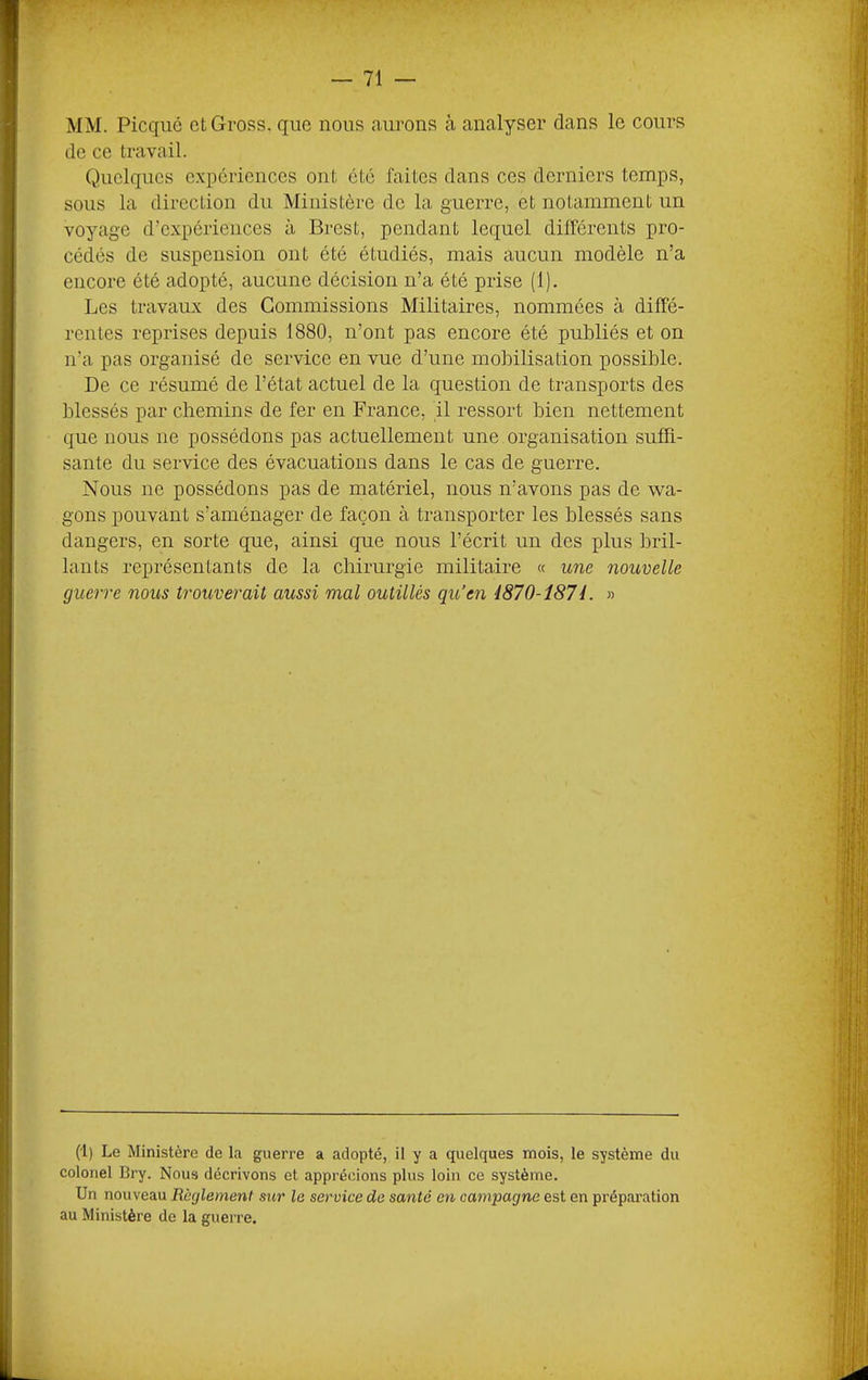 MM. Picqiié etGross. que nous aurons à analyser dans le cours do ce travail. Quelques expériences ont été faites dans ces derniers temps, sous la direction du Ministère do la guerre, et notamment un voyage d’expériences à Brest, pendant lequel différents pro- cédés de suspension ont été étudiés, mais aucun modèle n’a encore été adopté, aucune décision n’a été prise (1). Les travaux des Commissions Militaires, nommées à diffé- rentes reprises depuis 1880, n’ont pas encore été publiés et on n’a pas organisé de service en vue d’une mobilisation possible. De ce résumé de l’état actuel de la question de transports des blessés par chemins de fer en France, il ressort bien nettement que nous ne possédons pas actuellement une organisation suffi- sante du service des évacuations dans le cas de guerre. Nous ne possédons pas de matériel, nous n’avons pas de wa- gons pouvant s’aménager de façon à transporter les blessés sans dangers, en sorte que, ainsi que nous l’écrit un des plus bril- lants représentants de la chirurgie militaire « une nouvelle guerre nous trouverait aussi mal outillés qu’en i870-î8H. » (1) Le Ministère de la guerre a adopté, il y a quelques mois, le système du colonel Bry. Nous décrivons et apprécions plus loin ce système. Un nouveau Règlement sur le service de santé en campagne est en préparation au Ministère de la guerre.