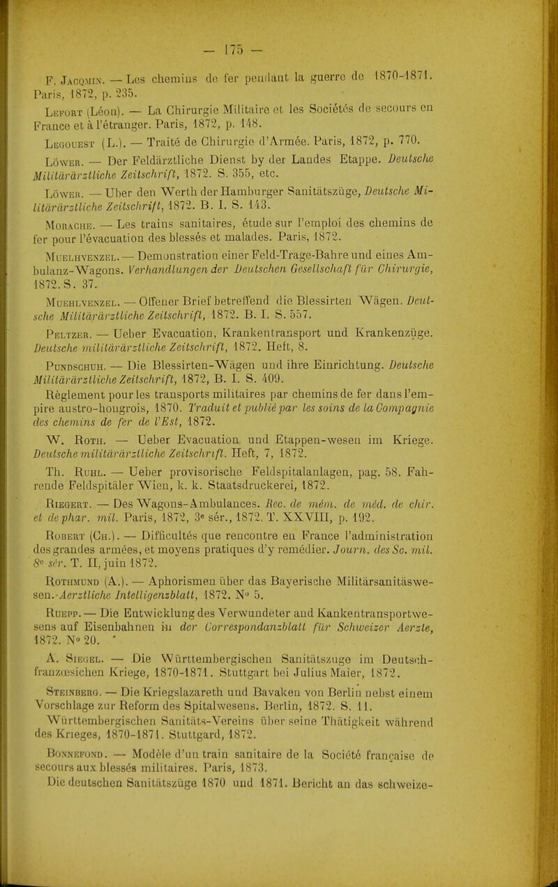 F. Jaoqmix. —Los clieniias do fer pendant la guerre de IS70-1871. Paris, 1872, p. 235. Lkfort (Léon). — La Chirurgie Militaire et les Sociétés de secours en France et à l’étranger. Paris, 1872, p. 148. LeciOUESt (L.). — Traité de Chirurgie d’Armée. Paris, 1872, p. 770. Lôwer. — Der Feldârzlliche Dienst by der Landes Etappe. Deutsche MiUtàr'àrzttiche Zeitschrift, 1872. S, 355, etc. Loweh. — Ulier den Werth der Hamburger Sanitâtszüge, Deutsche Mi- litàrârztliche Zeitschrift, 1872. B. 1. S. 143. Morache. — Les trains sanitaires, étude sur l’emploi des chemins de fer pour l’évacuation des blessés et malades. Paris, 1872. Müelhyenzel. — Démonstration einer Feld-Trage-Bahre und eines Am- bulanz-Wagons. Verhandtungen der Deutschen Gesellschaft fur Chirurgie, 1872. S. 37. Müehlvenzel. — Olfeuer Brief betrelTend die Blessirten Wagen. Deut- sche Militàràrzttiche Zeitschrift, 1872. B. I. S. 557. Peltzer. — Ueber Evacuation, Krankentransport und Krankenzüge. Deutsche militàràrztliche Zeitschrift, 1872, Heft, 8. PüNDSCHUH. — Die Blessirten-Wagen und ihre Einrichtung. Deutsche Militàràrztliche Zeitschrift, 1872, B. I. S. 409. Règlement pour les transports militaires par chemins de fer dans l’em- pire austro-hongrois, 1870. Traduit et jniblié par les soms de ta Compagnie des chemins de fer de VEst, 1872. W. Roth. — Ueber Evacuation und Etappen-wesen im Kriege. Deutsche militàràrztliche Zeitschrift. Heft, 7, 1872. Th. Ruhl. — Ueber provisorische Feldspitalanlagen, pag. 58. Fah- rende Feldspitaler Wien, k. k. Staatsdruckerei, 1872. Riegert. — Des Wagons-Ambulances. Dec. de mém. de méd. de chir. et dephar. mil. Paris, 1872, 3® sér., 1872. T. XXVIII, p. 192. Robert (Ch.). — Difficultés que rencontre en France l’administration des grandes armées, et moyens pratiques d’y remédier. Journ. desSc. mil. S® sér. T. II, juin 1872. Rothmünd (A.). — Aphorismen liber das Bayerische Militarsanitiiswe- •èQu.-Aerztliche Intelligenzblall, 1872. N® 5. Ruepp.— Die Entwicklung des Verwundeter and Kankentransportwe- sens auf Eisenbahnen in der üorrespondanzblatl für Schweizer Aerzte, 1872. N» 20. • A. SiEGEL. — Die VVürttembergischen Sanitatszuge im Deutsoh- franzœsichen Kriege, 1870-1871. Stuttgart bei Julius Maier, 1872. Steinberg. — Die Kriegslazareth und Bavaken von Berlin nobst einem Vorschlage zur Reform des Spitahvesens. Berlin, 1872. S. 11. Württembergischen SanitiUs-Vereins über seine Thatigkeit wahrend des Krieges, 1870-1871. Stuttgard, 1872. Bonnefund. — Modèle d’un train sanitaire de la Société française de secours aux blessés militaires. l’aris, 1873. Die deutschen Sanitiitszüge 1870 und 1871. Boricht an das schweize-