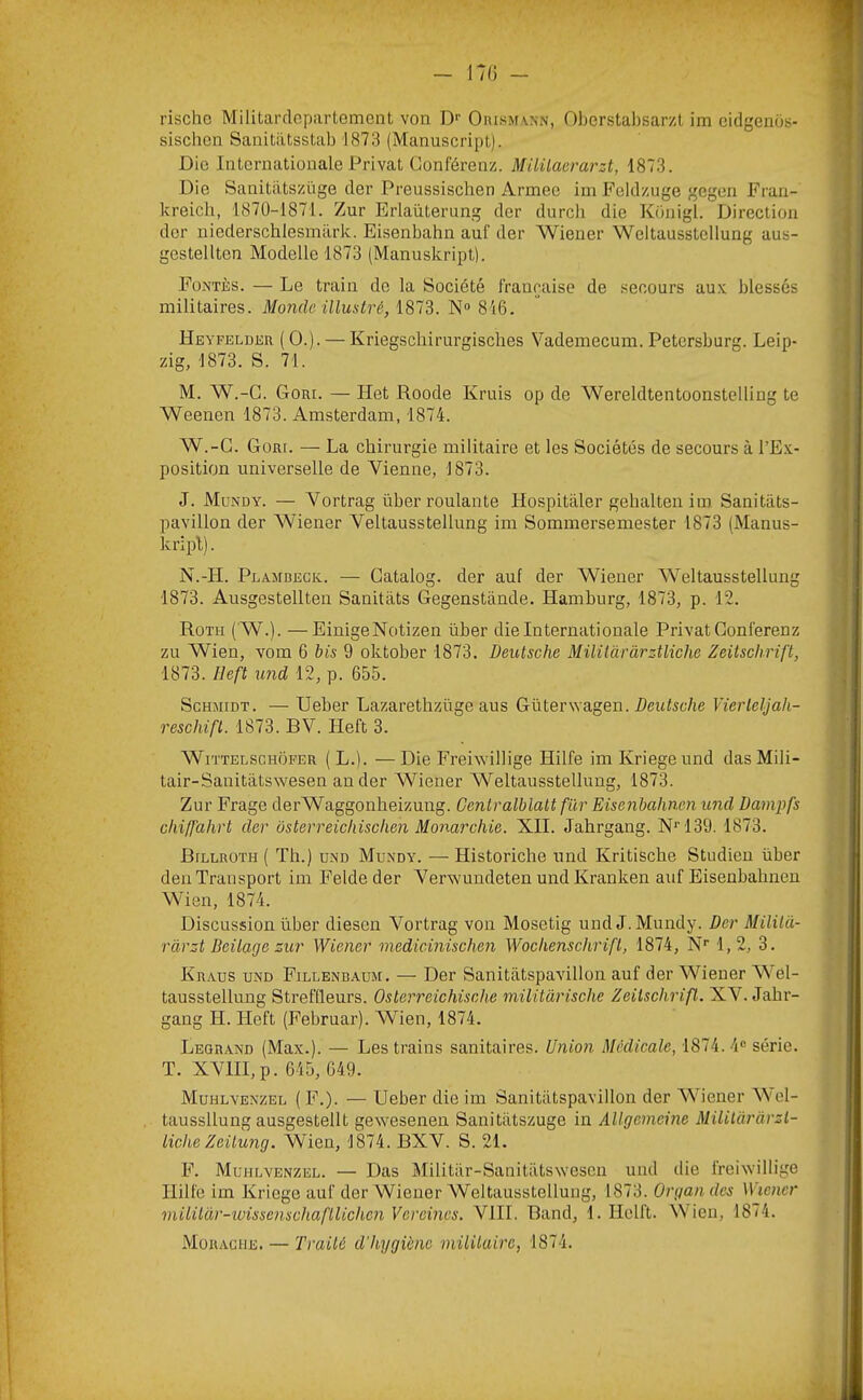 W) - rischc Militardcpartomcnt von !> Oiuhm vxn, Oberstabsarzl im cidgenos- sischcn SanitiitssUib 1873 (Manuscript). Die Internationale Privât Conférenz. Müüaerarzt, 1873. Die Sanitiitszüge der Preussischen Armee im Feldzuge gegen Fran- kreicli, 1870-1871. Zur Erlaüterung der durch die Kunigl. Direction der niederschlesmiirk. Eisenbahn auf der Wiener Weltausstellung aus- gestellten Modelle 1873 (Manuskript). Fontès. — Le train do la Société l'rançaise de secours au.v blessés militaires. Monde illustré, 1873. N“ 816. Heyfeldkr (O.). — Kriegschirurgisches Vademecum. Petersburg. Leip- zig, 1873. S. 71. M. W.-C. Goui. — Het Roode Kruis op de Wereldtentoonstelling te Weenen 1873. Amsterdam, 1874. W.-G. Goar. — La chirurgie militaire et les Sociétés de secours à l’Ex- position universelle de Vienne, 1873. J. Mundy. — Yortrag über roulante Hospitàler gehalten im Sanitats- pavillon der Wiener Veltausstellung im Sommersemester 1873 (Manus- kripl). N. -H. PLAjrDECK. — Gatalog. der auf der Wiener Weltausstellung 1873. Ausgestellten Sanitiits Gegenstande. ïïamburg, 1873, p. 12. Roth ( W.). —EinigeNotizen über die Internationale Privât Conlérenz zu Wien, vom 6 bis 9 oktober 1873. Deutsche Miliiàràrztliche Zeitschrift, 1873. Heft und 12, p. 655. Schmidt. — Ueber Lazaretlizüge aus Güterwagen. HeiRic/ie Vierleljah- reschifl. 1873. BV. Heft 3. WiTTELSCHOFER ( L.). —Die Freiwillige Hilfe imKriegeund dasMili- tair-Sanitâtswesen an der Wiener Weltausstellung, 1873. Zur Frage derWaggonheizung. Centralblalt fur Eisenbahnen und üampfs chiffahrt der ôsterreichischen Monarchie. XII. Jahrgang. N*‘139. 1873. Billuoth ( Th.) UND Mundy. — Historiche und Kritische Studien üher den Transport im Feldeder Vervk'undeten und Kranken auf Eisenbahnen Wien, 1874. Discussion über diesen Vortrag von Mosetig und J. Mundy. Der Mililà- ràrzt Beilage zur Wiener medicinischen Wochenschrift, 1874, N* 1,2, 3. Kr.aus und Fillenbaum. — Der Sanitiitspavillon auf der Wiener W el- tausstellung Streffleurs. Osterreichische militarische Zeitschrift. XV. Jahr- gang H. Heft (Februar). Wien, 1874. Legrand (Max.). — Les trains sanitaires. Union Médicale, 1874. 4® série. T. XVHl,p. 645, 649. Muhlvenzel ( F.). — Ueber die im Sanitiitspavillon der W'iener W el- taussllung ausgestellt gewesenen Sanitiitszuge in Allgemeine Militàràrzt- tiche Zeilung. Wien, 1874. BXV. S. 21. F. Muhlvenzel. — Das Militar-SanitiitSNvescn und die freiwillige Hilfe im Kriege auf der Wiener Weltausstellung, 1873. Organdes Wiener mitüar-iuissenschafllichcnVereines. VIII. Band, 1. Ilclft. Wien, 1874.