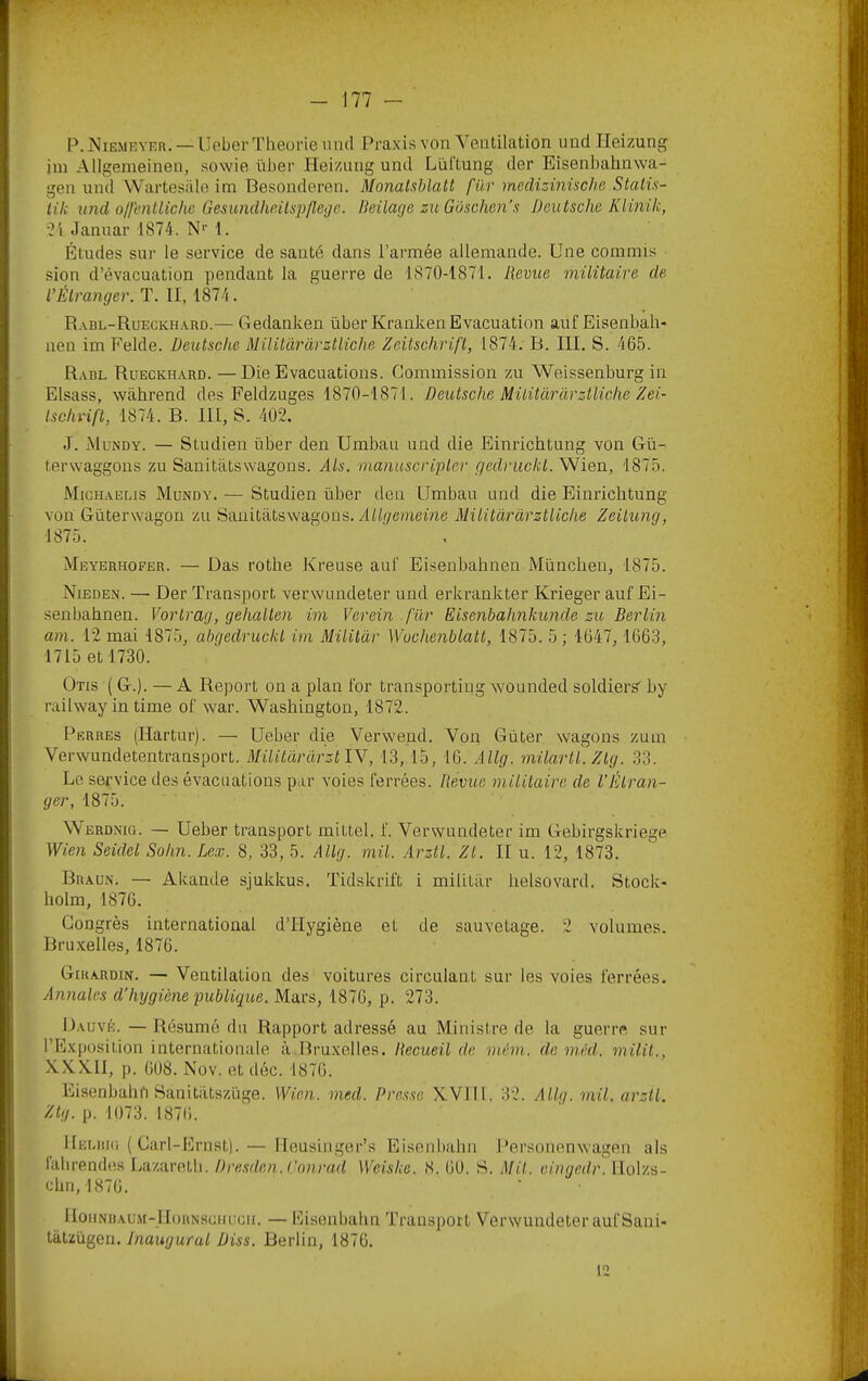 P. Niemryer. — Ueber Théorie und Praxis von Ventilation und Heizung im Allgemeinen, sowie über Heizung und Liittung der Eisenbahnwa- gen und Wartesiile im Besonderen. Monatxblatl fur medizinische Stalü- tik und offenlliche Gesundhailspflege. lieilage zu Güschen'.s Deutsche Klinik, 7i Januar 1874. N--1. Études sur le service de santé dans l’armée allemande. Une commis ■ sion d’évacuation pendant la guerre de 1870-1871. Revue militaire de, VÉlranger. T. II, 1874. R.vbl-Rueükh.vrd.— Gedanken über Kranken Evacuation auf Eisenbah- nen im Felde. Deutsche Militàrarztliche Zeitschrift, 1874. B. III. S. 465. Rabl Rüeckh.vrd. — Die Evacuations. Commission zu Weissenburg in Elsass, wâhrend des Feldzuges 1870-1871. Deutsche Mititàràrztliche Zei- tschrift, 1874. B. III, S. 402. J. Mundy. — Studien über den Umbau und die Einrichtung von Gü- terwaggons zu Sanitàtswagons. Als. manuscripter gedruckt. Wien, 1875. Mighaelis Mundy. — Studien über den Umbau and die Einrichtung von Güterwagon zu Saiiitatswagons. Allgemeine Mititàràrztliche Zeilung, 1875. Meyerhofeb. — Das rothe Kreuse auf Eisenbahnen München, 1875. Nieden. — Der Transport verwundeter und erkrankter Krieger auf Ei- senbahnen. Vortrag, gehallen im Verein fur Eisenbahnkunde zu Berlin am. 12 mai 1875, ahgedruckl im Mililàr Wuchenblatt, 1875. 5 ; 1647, 1663, 1715 et 1730. Otis ( G.). —A Report on a plan for transportiug wounded soldierk by railway in time of war. Washington, 1872. Perres (Hartur). — Ueber die Verwend. Von Güter wagons zum Verwundetentransport. MilitàràrztlN, 13, 15, 16. Allg. milartl.Zlg. 33. Le service des évacuations par voies ferrées. Revue mililaire de l’Étran- ger, 1875. Werdnig. — Ueber transport mittel. f. Verwundeter im Gebirgskriege Wien Seidel Sohn. Lex. 8, 33, 5. Allg. mil. Arztl. Zt. II u. 12, 1873. Braun. — Akande sjukkus. Tidskrift i militilr helsovard. Stock- holm, 1876. Congrès international d’Hygiène et de sauvetage. 2 volumes. Bruxelles, 1876. GtuARDiN. — Ventilation des voitures cii’culant sur les voies ferrées. Annales d’hygiène publique. Mars, 1876, p. 273. Dauvé. —Résumé du Rapport adressé au Ministre de la guerre sur l’Exposition internationale à Bruxelles. Recueil de mém. de méd. milit., XX.X.1I, p. 608. Nüv. et déc. 1876. Eisenbahn Sanitiitszüge. Wien. med. Presse X.V1I1, 32. Allg. mil. arztl. /^b/. p. 1073. 1876. 1 lEUiiKi ( Carl-Ernstj. — Ileusiiiger’s Eisenbahn Personenwagen als fahrendes Ijazaretli. Dresden. Conrad Weiske. 8. 60. S. Mil. eingedr. llolzs- chti, 1876. IloiiNBAUM-l[(jRNSGnuGii. — Eisoiibahn Transport Verwundeter auf Sani- tatzügen. Inaugural Diss. Berlin, 1870. 12